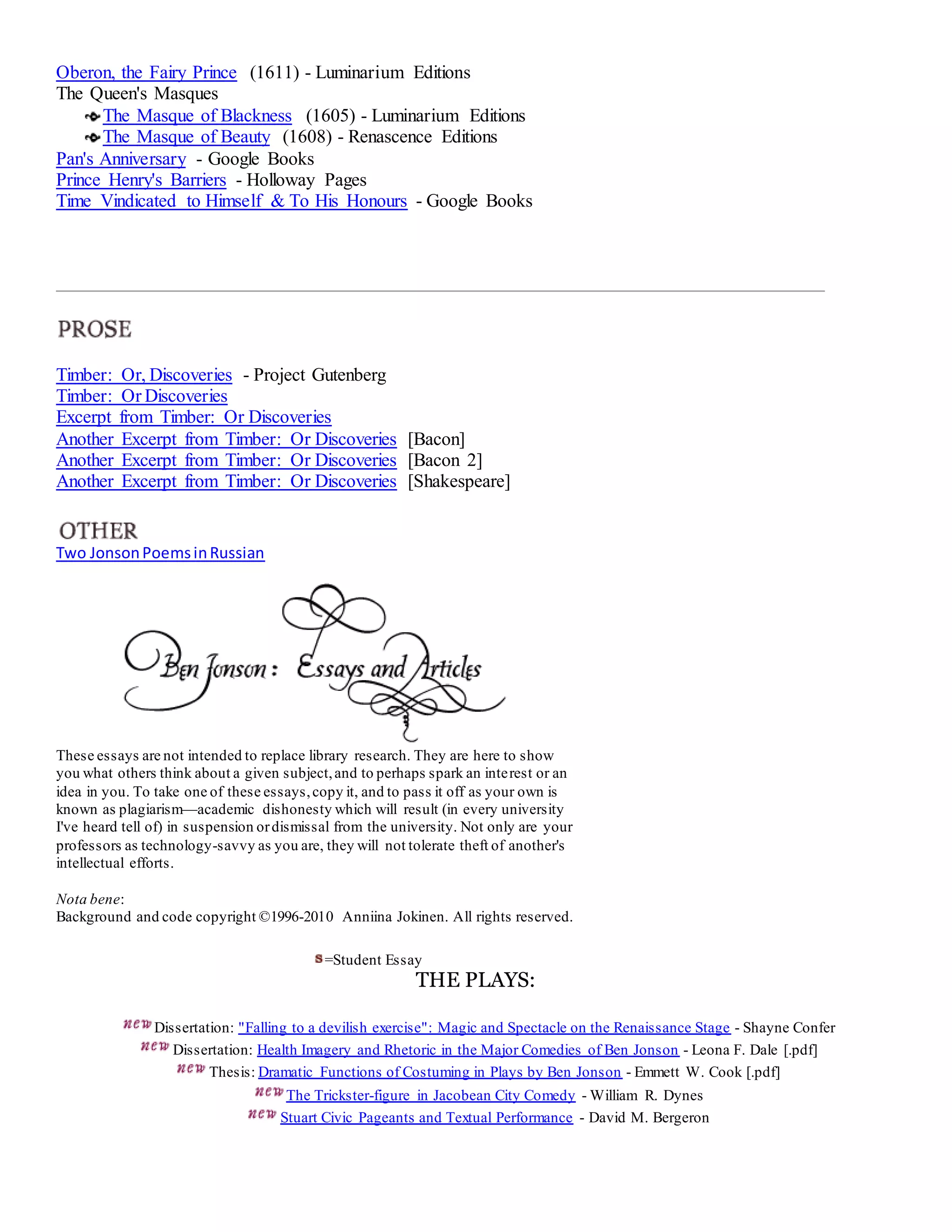 Oberon, the Fairy Prince (1611) - Luminarium Editions 
The Queen's Masques 
The Masque of Blackness (1605) - Luminarium Editions 
The Masque of Beauty (1608) - Renascence Editions 
Pan's Anniversary - Google Books 
Prince Henry's Barriers - Holloway Pages 
Time Vindicated to Himself & To His Honours - Google Books 
Timber: Or, Discoveries - Project Gutenberg 
Timber: Or Discoveries 
Excerpt from Timber: Or Discoveries 
Another Excerpt from Timber: Or Discoveries [Bacon] 
Another Excerpt from Timber: Or Discoveries [Bacon 2] 
Another Excerpt from Timber: Or Discoveries [Shakespeare] 
Two Jonson Poems in Russian 
These essays are not intended to replace library research. They are here to show 
you what others think about a given subject, and to perhaps spark an interest or an 
idea in you. To take one of these essays, copy it, and to pass it off as your own is 
known as plagiarism—academic dishonesty which will result (in every university 
I've heard tell of) in suspension or dismissal from the university. Not only are your 
professors as technology-savvy as you are, they will not tolerate theft of another's 
intellectual efforts. 
Nota bene: 
Background and code copyright ©1996-2010 Anniina Jokinen. All rights reserved. 
=Student Essay 
THE PLAYS: 
Dissertation: "Falling to a devilish exercise": Magic and Spectacle on the Renaissance Stage - Shayne Confer 
Dissertation: Health Imagery and Rhetoric in the Major Comedies of Ben Jonson - Leona F. Dale [.pdf] 
Thesis: Dramatic Functions of Costuming in Plays by Ben Jonson - Emmett W. Cook [.pdf] 
The Trickster-figure in Jacobean City Comedy - William R. Dynes 
Stuart Civic Pageants and Textual Performance - David M. Bergeron 
 