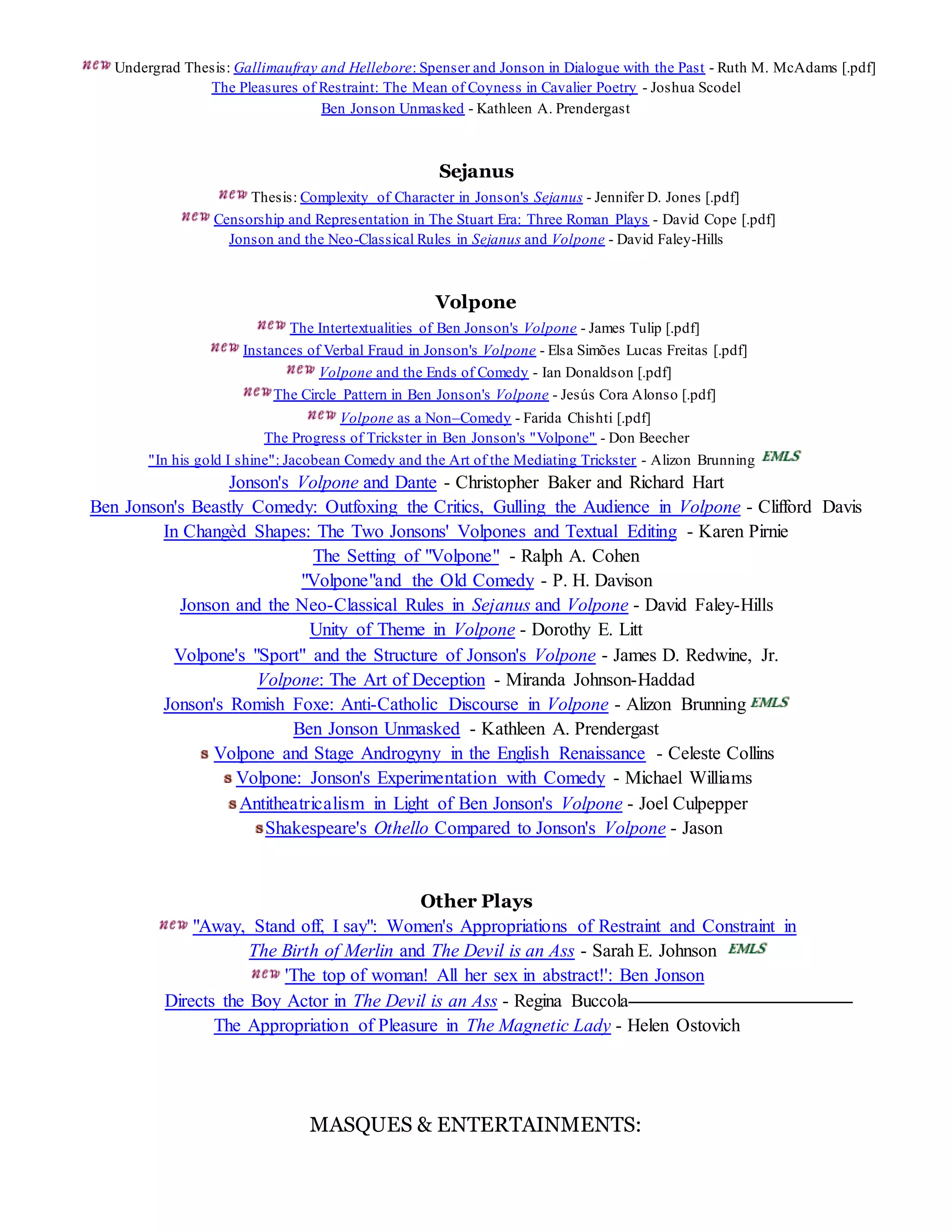 Undergrad Thesis: Gallimaufray and Hellebore: Spenser and Jonson in Dialogue with the Past - Ruth M. McAdams [.pdf] 
The Pleasures of Restraint: The Mean of Coyness in Cavalier Poetry - Joshua Scodel 
Ben Jonson Unmasked - Kathleen A. Prendergast 
Sejanus 
Thesis: Complexity of Character in Jonson's Sejanus - Jennifer D. Jones [.pdf] 
Censorship and Representation in The Stuart Era: Three Roman Plays - David Cope [.pdf] 
Jonson and the Neo-Classical Rules in Sejanus and Volpone - David Faley-Hills 
Volpone 
The Intertextualities of Ben Jonson's Volpone - James Tulip [.pdf] 
Instances of Verbal Fraud in Jonson's Volpone - Elsa Simões Lucas Freitas [.pdf] 
Volpone and the Ends of Comedy - Ian Donaldson [.pdf] 
The Circle Pattern in Ben Jonson's Volpone - Jesús Cora Alonso [.pdf] 
Volpone as a Non–Comedy - Farida Chishti [.pdf] 
The Progress of Trickster in Ben Jonson's "Volpone" - Don Beecher 
"In his gold I shine": Jacobean Comedy and the Art of the Mediating Trickster - Alizon Brunning 
Jonson's Volpone and Dante - Christopher Baker and Richard Hart 
Ben Jonson's Beastly Comedy: Outfoxing the Critics, Gulling the Audience in Volpone - Clifford Davis 
In Changèd Shapes: The Two Jonsons' Volpones and Textual Editing - Karen Pirnie 
The Setting of "Volpone" - Ralph A. Cohen 
"Volpone"and the Old Comedy - P. H. Davison 
Jonson and the Neo-Classical Rules in Sejanus and Volpone - David Faley-Hills 
Unity of Theme in Volpone - Dorothy E. Litt 
Volpone's "Sport" and the Structure of Jonson's Volpone - James D. Redwine, Jr. 
Volpone: The Art of Deception - Miranda Johnson-Haddad 
Jonson's Romish Foxe: Anti-Catholic Discourse in Volpone - Alizon Brunning 
Ben Jonson Unmasked - Kathleen A. Prendergast 
Volpone and Stage Androgyny in the English Renaissance - Celeste Collins 
Volpone: Jonson's Experimentation with Comedy - Michael Williams 
Antitheatricalism in Light of Ben Jonson's Volpone - Joel Culpepper 
Shakespeare's Othello Compared to Jonson's Volpone - Jason 
Other Plays 
"Away, Stand off, I say": Women's Appropriations of Restraint and Constraint in 
The Birth of Merlin and The Devil is an Ass - Sarah E. Johnson 
'The top of woman! All her sex in abstract!': Ben Jonson 
Directs the Boy Actor in The Devil is an Ass - Regina Buccola 
The Appropriation of Pleasure in The Magnetic Lady - Helen Ostovich 
MASQUES & ENTERTAINMENTS: 
 
