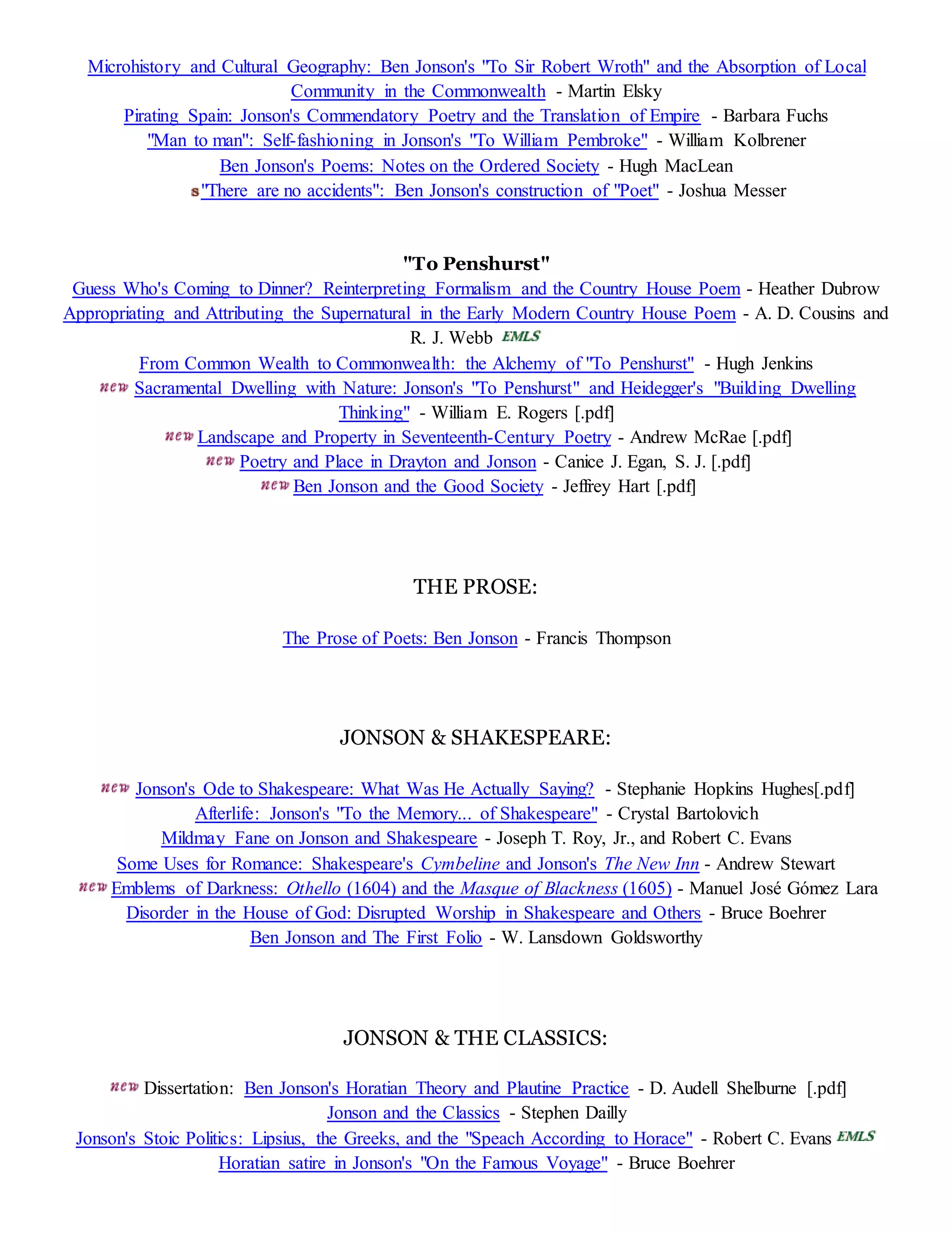 Microhistory and Cultural Geography: Ben Jonson's "To Sir Robert Wroth" and the Absorption of Local 
Community in the Commonwealth - Martin Elsky 
Pirating Spain: Jonson's Commendatory Poetry and the Translation of Empire - Barbara Fuchs 
"Man to man": Self-fashioning in Jonson's "To William Pembroke" - William Kolbrener 
Ben Jonson's Poems: Notes on the Ordered Society - Hugh MacLean 
"There are no accidents": Ben Jonson's construction of "Poet" - Joshua Messer 
"To Penshurst" 
Guess Who's Coming to Dinner? Reinterpreting Formalism and the Country House Poem - Heather Dubrow 
Appropriating and Attributing the Supernatural in the Early Modern Country House Poem - A. D. Cousins and 
R. J. Webb 
From Common Wealth to Commonwealth: the Alchemy of "To Penshurst" - Hugh Jenkins 
Sacramental Dwelling with Nature: Jonson's "To Penshurst" and Heidegger's "Building Dwelling 
Thinking" - William E. Rogers [.pdf] 
Landscape and Property in Seventeenth-Century Poetry - Andrew McRae [.pdf] 
Poetry and Place in Drayton and Jonson - Canice J. Egan, S. J. [.pdf] 
Ben Jonson and the Good Society - Jeffrey Hart [.pdf] 
THE PROSE: 
The Prose of Poets: Ben Jonson - Francis Thompson 
JONSON & SHAKESPEARE: 
Jonson's Ode to Shakespeare: What Was He Actually Saying? - Stephanie Hopkins Hughes[.pdf] 
Afterlife: Jonson's "To the Memory... of Shakespeare" - Crystal Bartolovich 
Mildmay Fane on Jonson and Shakespeare - Joseph T. Roy, Jr., and Robert C. Evans 
Some Uses for Romance: Shakespeare's Cymbeline and Jonson's The New Inn - Andrew Stewart 
Emblems of Darkness: Othello (1604) and the Masque of Blackness (1605) - Manuel José Gómez Lara 
Disorder in the House of God: Disrupted Worship in Shakespeare and Others - Bruce Boehrer 
Ben Jonson and The First Folio - W. Lansdown Goldsworthy 
JONSON & THE CLASSICS: 
Dissertation: Ben Jonson's Horatian Theory and Plautine Practice - D. Audell Shelburne [.pdf] 
Jonson and the Classics - Stephen Dailly 
Jonson's Stoic Politics: Lipsius, the Greeks, and the "Speach According to Horace" - Robert C. Evans 
Horatian satire in Jonson's "On the Famous Voyage" - Bruce Boehrer 
 