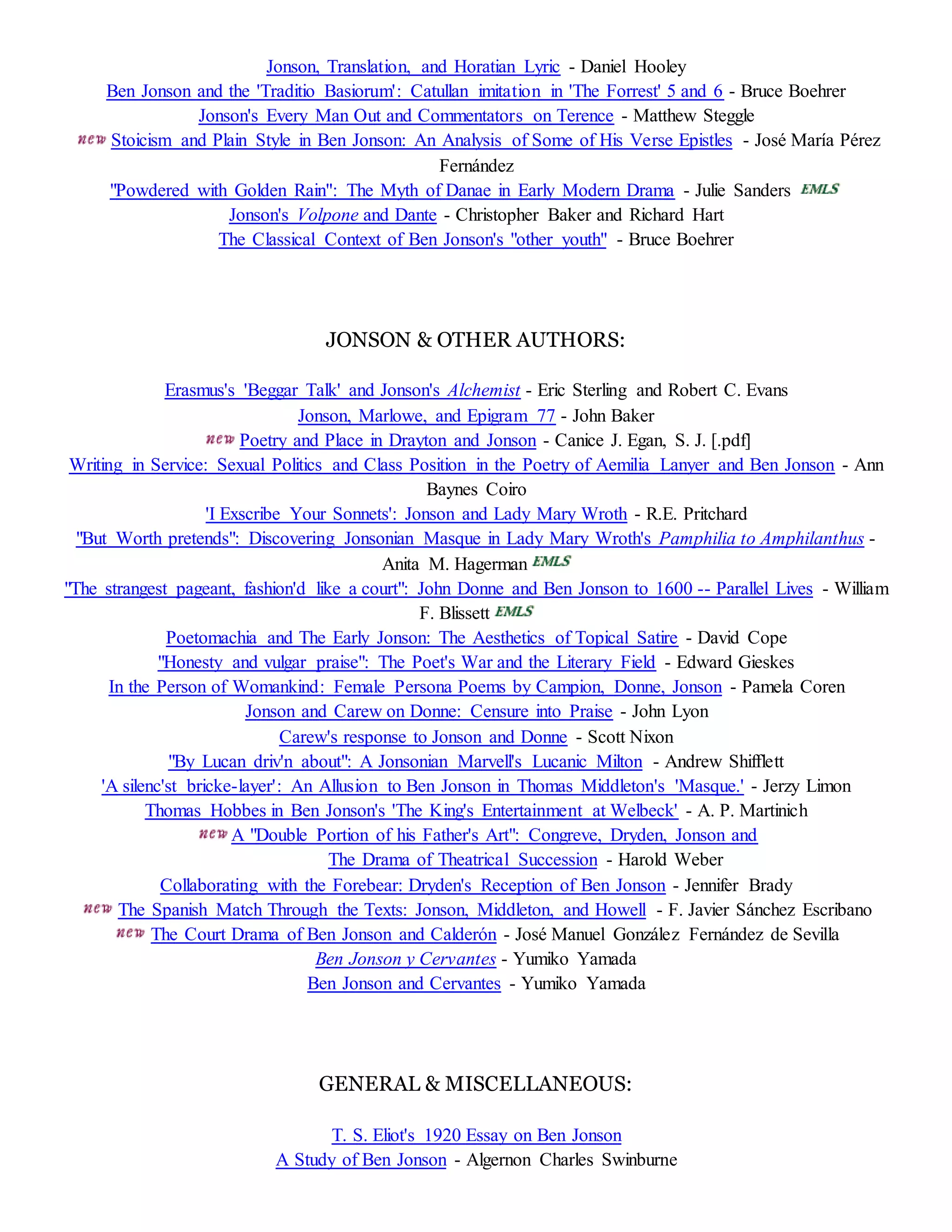 Jonson, Translation, and Horatian Lyric - Daniel Hooley 
Ben Jonson and the 'Traditio Basiorum': Catullan imitation in 'The Forrest' 5 and 6 - Bruce Boehrer 
Jonson's Every Man Out and Commentators on Terence - Matthew Steggle 
Stoicism and Plain Style in Ben Jonson: An Analysis of Some of His Verse Epistles - José María Pérez 
Fernández 
"Powdered with Golden Rain": The Myth of Danae in Early Modern Drama - Julie Sanders 
Jonson's Volpone and Dante - Christopher Baker and Richard Hart 
The Classical Context of Ben Jonson's "other youth" - Bruce Boehrer 
JONSON & OTHER AUTHORS: 
Erasmus's 'Beggar Talk' and Jonson's Alchemist - Eric Sterling and Robert C. Evans 
Jonson, Marlowe, and Epigram 77 - John Baker 
Poetry and Place in Drayton and Jonson - Canice J. Egan, S. J. [.pdf] 
Writing in Service: Sexual Politics and Class Position in the Poetry of Aemilia Lanyer and Ben Jonson - Ann 
Baynes Coiro 
'I Exscribe Your Sonnets': Jonson and Lady Mary Wroth - R.E. Pritchard 
"But Worth pretends": Discovering Jonsonian Masque in Lady Mary Wroth's Pamphilia to Amphilanthus - 
Anita M. Hagerman 
"The strangest pageant, fashion'd like a court": John Donne and Ben Jonson to 1600 -- Parallel Lives - William 
F. Blissett 
Poetomachia and The Early Jonson: The Aesthetics of Topical Satire - David Cope 
"Honesty and vulgar praise": The Poet's War and the Literary Field - Edward Gieskes 
In the Person of Womankind: Female Persona Poems by Campion, Donne, Jonson - Pamela Coren 
Jonson and Carew on Donne: Censure into Praise - John Lyon 
Carew's response to Jonson and Donne - Scott Nixon 
"By Lucan driv'n about": A Jonsonian Marvell's Lucanic Milton - Andrew Shifflett 
'A silenc'st bricke-layer': An Allusion to Ben Jonson in Thomas Middleton's 'Masque.' - Jerzy Limon 
Thomas Hobbes in Ben Jonson's 'The King's Entertainment at Welbeck' - A. P. Martinich 
A "Double Portion of his Father's Art": Congreve, Dryden, Jonson and 
The Drama of Theatrical Succession - Harold Weber 
Collaborating with the Forebear: Dryden's Reception of Ben Jonson - Jennifer Brady 
The Spanish Match Through the Texts: Jonson, Middleton, and Howell - F. Javier Sánchez Escribano 
The Court Drama of Ben Jonson and Calderón - José Manuel González Fernández de Sevilla 
Ben Jonson y Cervantes - Yumiko Yamada 
Ben Jonson and Cervantes - Yumiko Yamada 
GENERAL & MISCELLANEOUS: 
T. S. Eliot's 1920 Essay on Ben Jonson 
A Study of Ben Jonson - Algernon Charles Swinburne 
 