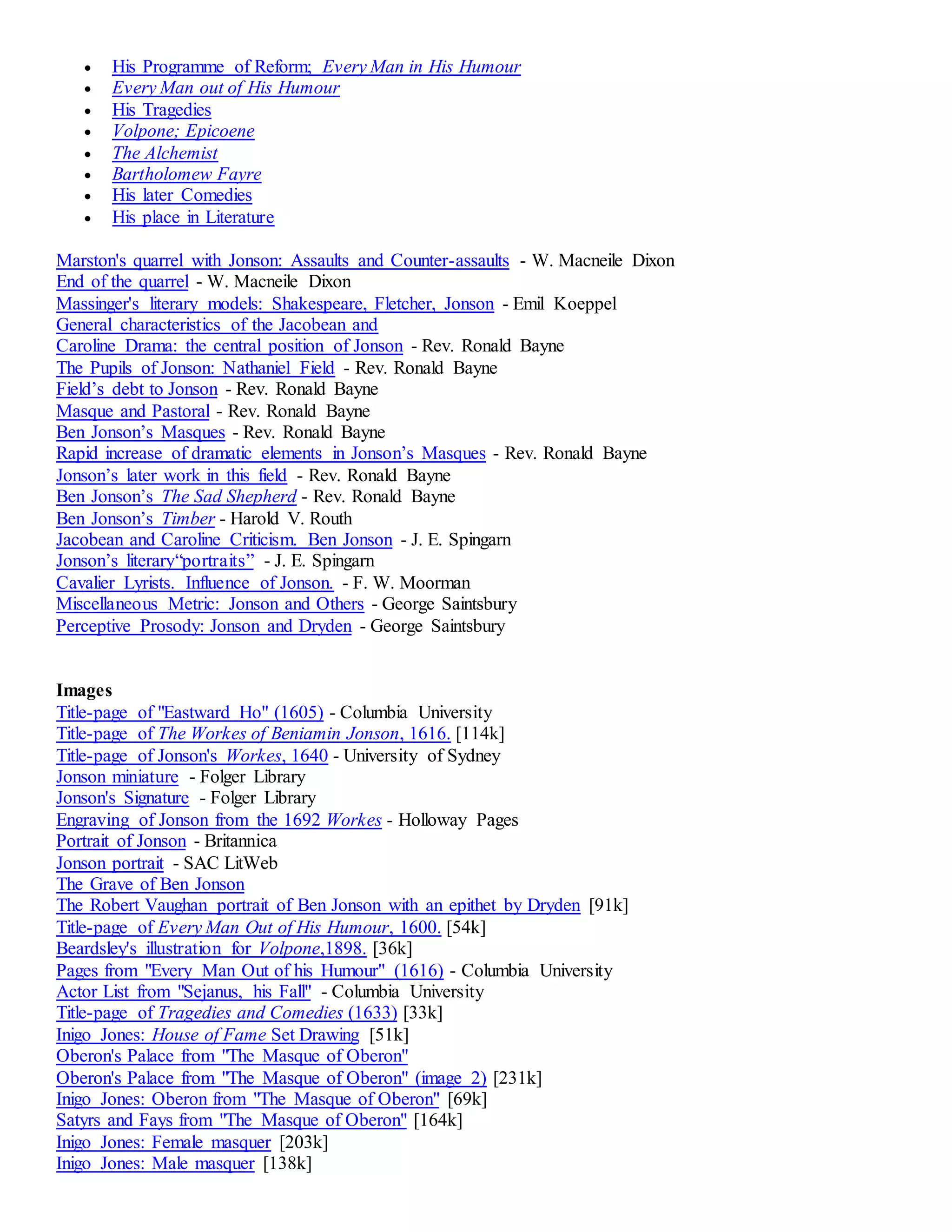  His Programme of Reform; Every Man in His Humour 
 Every Man out of His Humour 
 His Tragedies 
 Volpone; Epicoene 
 The Alchemist 
 Bartholomew Fayre 
 His later Comedies 
 His place in Literature 
Marston's quarrel with Jonson: Assaults and Counter-assaults - W. Macneile Dixon 
End of the quarrel - W. Macneile Dixon 
Massinger's literary models: Shakespeare, Fletcher, Jonson - Emil Koeppel 
General characteristics of the Jacobean and 
Caroline Drama: the central position of Jonson - Rev. Ronald Bayne 
The Pupils of Jonson: Nathaniel Field - Rev. Ronald Bayne 
Field’s debt to Jonson - Rev. Ronald Bayne 
Masque and Pastoral - Rev. Ronald Bayne 
Ben Jonson’s Masques - Rev. Ronald Bayne 
Rapid increase of dramatic elements in Jonson’s Masques - Rev. Ronald Bayne 
Jonson’s later work in this field - Rev. Ronald Bayne 
Ben Jonson’s The Sad Shepherd - Rev. Ronald Bayne 
Ben Jonson’s Timber - Harold V. Routh 
Jacobean and Caroline Criticism. Ben Jonson - J. E. Spingarn 
Jonson’s literary“portraits” - J. E. Spingarn 
Cavalier Lyrists. Influence of Jonson. - F. W. Moorman 
Miscellaneous Metric: Jonson and Others - George Saintsbury 
Perceptive Prosody: Jonson and Dryden - George Saintsbury 
Images 
Title-page of "Eastward Ho" (1605) - Columbia University 
Title-page of The Workes of Beniamin Jonson, 1616. [114k] 
Title-page of Jonson's Workes, 1640 - University of Sydney 
Jonson miniature - Folger Library 
Jonson's Signature - Folger Library 
Engraving of Jonson from the 1692 Workes - Holloway Pages 
Portrait of Jonson - Britannica 
Jonson portrait - SAC LitWeb 
The Grave of Ben Jonson 
The Robert Vaughan portrait of Ben Jonson with an epithet by Dryden [91k] 
Title-page of Every Man Out of His Humour, 1600. [54k] 
Beardsley's illustration for Volpone,1898. [36k] 
Pages from "Every Man Out of his Humour" (1616) - Columbia University 
Actor List from "Sejanus, his Fall" - Columbia University 
Title-page of Tragedies and Comedies (1633) [33k] 
Inigo Jones: House of Fame Set Drawing [51k] 
Oberon's Palace from "The Masque of Oberon" 
Oberon's Palace from "The Masque of Oberon" (image 2) [231k] 
Inigo Jones: Oberon from "The Masque of Oberon" [69k] 
Satyrs and Fays from "The Masque of Oberon" [164k] 
Inigo Jones: Female masquer [203k] 
Inigo Jones: Male masquer [138k] 
 