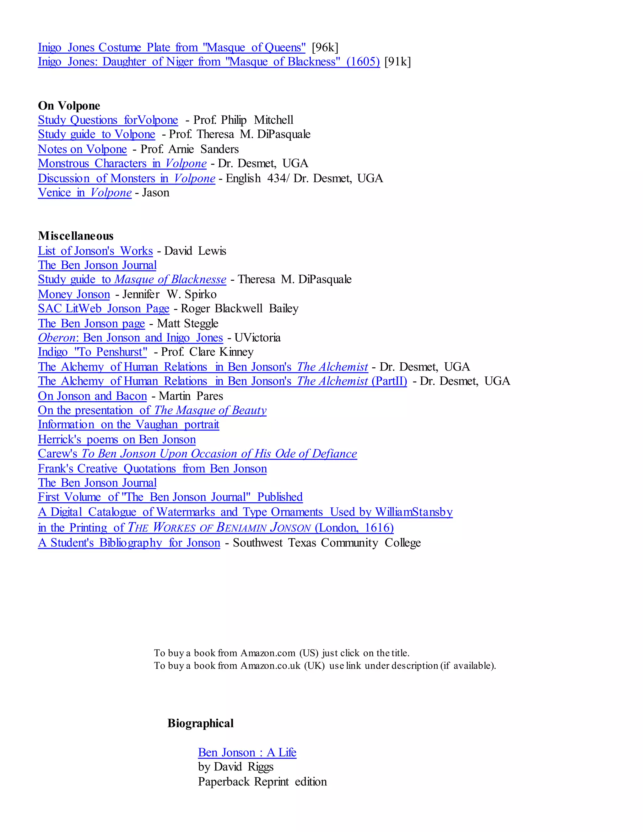 Inigo Jones Costume Plate from "Masque of Queens" [96k] 
Inigo Jones: Daughter of Niger from "Masque of Blackness" (1605) [91k] 
On Volpone 
Study Questions forVolpone - Prof. Philip Mitchell 
Study guide to Volpone - Prof. Theresa M. DiPasquale 
Notes on Volpone - Prof. Arnie Sanders 
Monstrous Characters in Volpone - Dr. Desmet, UGA 
Discussion of Monsters in Volpone - English 434/ Dr. Desmet, UGA 
Venice in Volpone - Jason 
Miscellaneous 
List of Jonson's Works - David Lewis 
The Ben Jonson Journal 
Study guide to Masque of Blacknesse - Theresa M. DiPasquale 
Money Jonson - Jennifer W. Spirko 
SAC LitWeb Jonson Page - Roger Blackwell Bailey 
The Ben Jonson page - Matt Steggle 
Oberon: Ben Jonson and Inigo Jones - UVictoria 
Indigo "To Penshurst" - Prof. Clare Kinney 
The Alchemy of Human Relations in Ben Jonson's The Alchemist - Dr. Desmet, UGA 
The Alchemy of Human Relations in Ben Jonson's The Alchemist (PartII) - Dr. Desmet, UGA 
On Jonson and Bacon - Martin Pares 
On the presentation of The Masque of Beauty 
Information on the Vaughan portrait 
Herrick's poems on Ben Jonson 
Carew's To Ben Jonson Upon Occasion of His Ode of Defiance 
Frank's Creative Quotations from Ben Jonson 
The Ben Jonson Journal 
First Volume of "The Ben Jonson Journal" Published 
A Digital Catalogue of Watermarks and Type Ornaments Used by WilliamStansby 
in the Printing of THE WORKES OF BENIAMIN JONSON (London, 1616) 
A Student's Bibliography for Jonson - Southwest Texas Community College 
To buy a book from Amazon.com (US) just click on the title. 
To buy a book from Amazon.co.uk (UK) use link under description (if available). 
Biographical 
Ben Jonson : A Life 
by David Riggs 
Paperback Reprint edition 
 