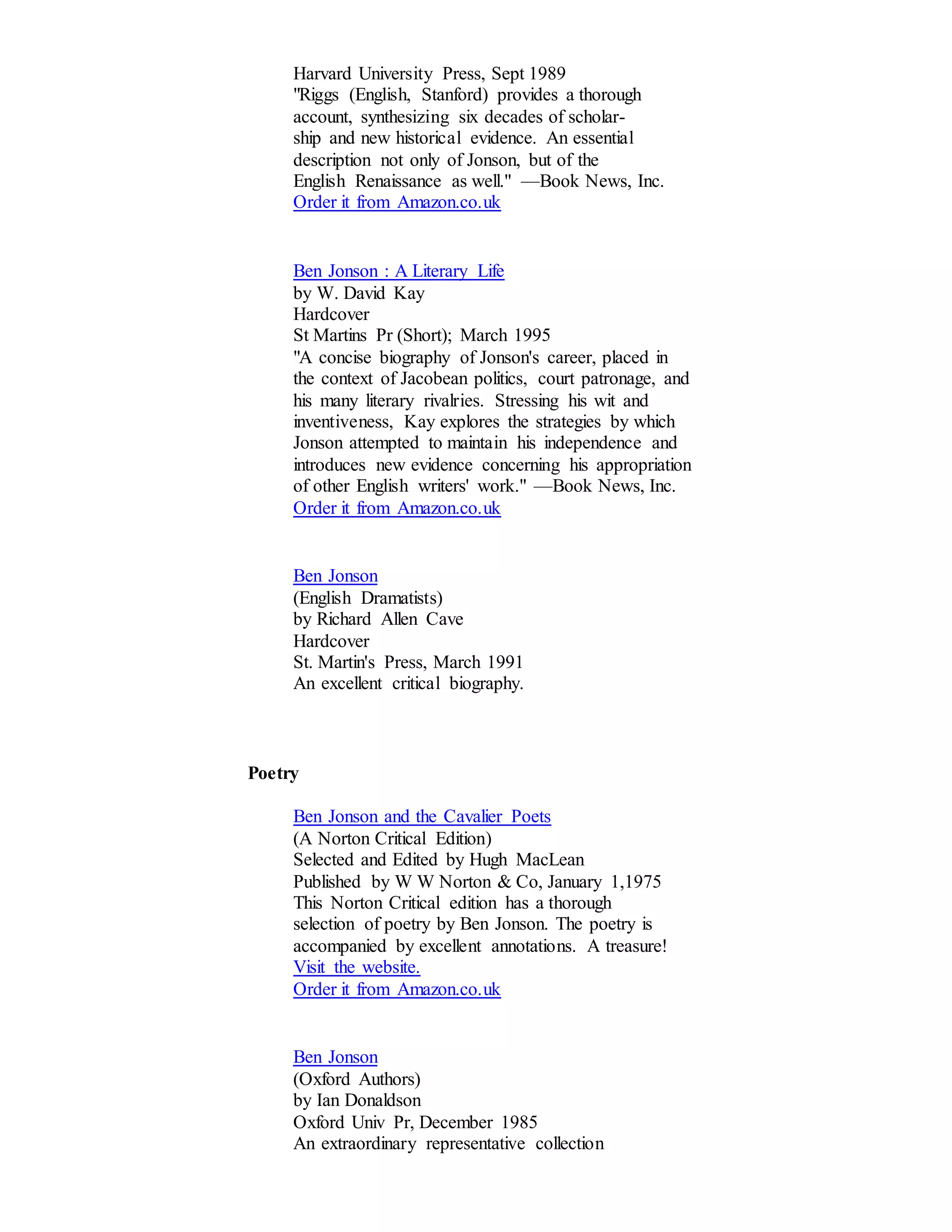Harvard University Press, Sept 1989 
"Riggs (English, Stanford) provides a thorough 
account, synthesizing six decades of scholar-ship 
and new historical evidence. An essential 
description not only of Jonson, but of the 
English Renaissance as well." —Book News, Inc. 
Order it from Amazon.co.uk 
Ben Jonson : A Literary Life 
by W. David Kay 
Hardcover 
St Martins Pr (Short); March 1995 
"A concise biography of Jonson's career, placed in 
the context of Jacobean politics, court patronage, and 
his many literary rivalries. Stressing his wit and 
inventiveness, Kay explores the strategies by which 
Jonson attempted to maintain his independence and 
introduces new evidence concerning his appropriation 
of other English writers' work." —Book News, Inc. 
Order it from Amazon.co.uk 
Ben Jonson 
(English Dramatists) 
by Richard Allen Cave 
Hardcover 
St. Martin's Press, March 1991 
An excellent critical biography. 
Poetry 
Ben Jonson and the Cavalier Poets 
(A Norton Critical Edition) 
Selected and Edited by Hugh MacLean 
Published by W W Norton & Co, January 1,1975 
This Norton Critical edition has a thorough 
selection of poetry by Ben Jonson. The poetry is 
accompanied by excellent annotations. A treasure! 
Visit the website. 
Order it from Amazon.co.uk 
Ben Jonson 
(Oxford Authors) 
by Ian Donaldson 
Oxford Univ Pr, December 1985 
An extraordinary representative collection 
 