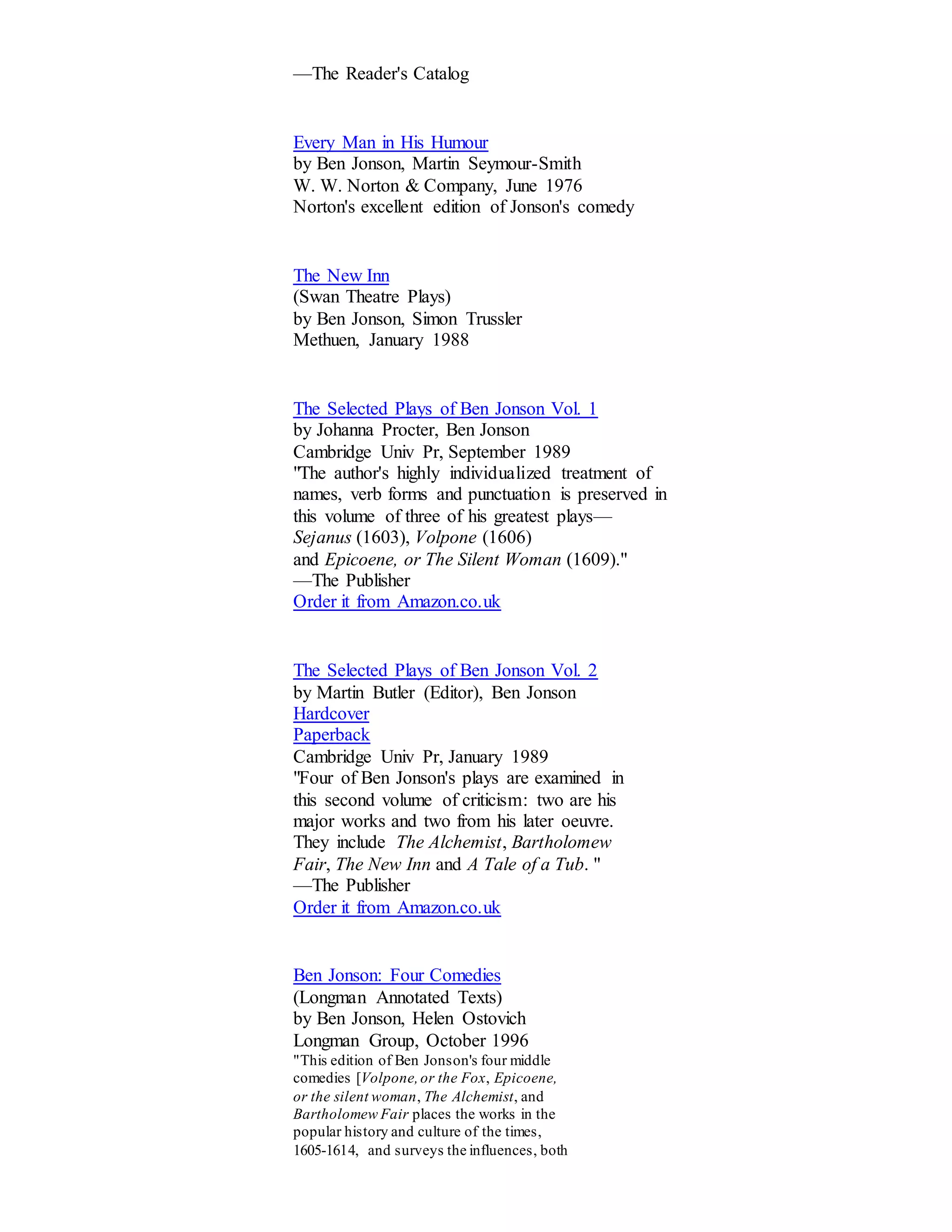 —The Reader's Catalog 
Every Man in His Humour 
by Ben Jonson, Martin Seymour-Smith 
W. W. Norton & Company, June 1976 
Norton's excellent edition of Jonson's comedy 
The New Inn 
(Swan Theatre Plays) 
by Ben Jonson, Simon Trussler 
Methuen, January 1988 
The Selected Plays of Ben Jonson Vol. 1 
by Johanna Procter, Ben Jonson 
Cambridge Univ Pr, September 1989 
"The author's highly individualized treatment of 
names, verb forms and punctuation is preserved in 
this volume of three of his greatest plays— 
Sejanus (1603), Volpone (1606) 
and Epicoene, or The Silent Woman (1609)." 
—The Publisher 
Order it from Amazon.co.uk 
The Selected Plays of Ben Jonson Vol. 2 
by Martin Butler (Editor), Ben Jonson 
Hardcover 
Paperback 
Cambridge Univ Pr, January 1989 
"Four of Ben Jonson's plays are examined in 
this second volume of criticism: two are his 
major works and two from his later oeuvre. 
They include The Alchemist, Bartholomew 
Fair, The New Inn and A Tale of a Tub. " 
—The Publisher 
Order it from Amazon.co.uk 
Ben Jonson: Four Comedies 
(Longman Annotated Texts) 
by Ben Jonson, Helen Ostovich 
Longman Group, October 1996 
"This edition of Ben Jonson's four middle 
comedies [Volpone, or the Fox, Epicoene, 
or the silent woman, The Alchemist, and 
Bartholomew Fair places the works in the 
popular history and culture of the times, 
1605-1614, and surveys the influences, both 
 