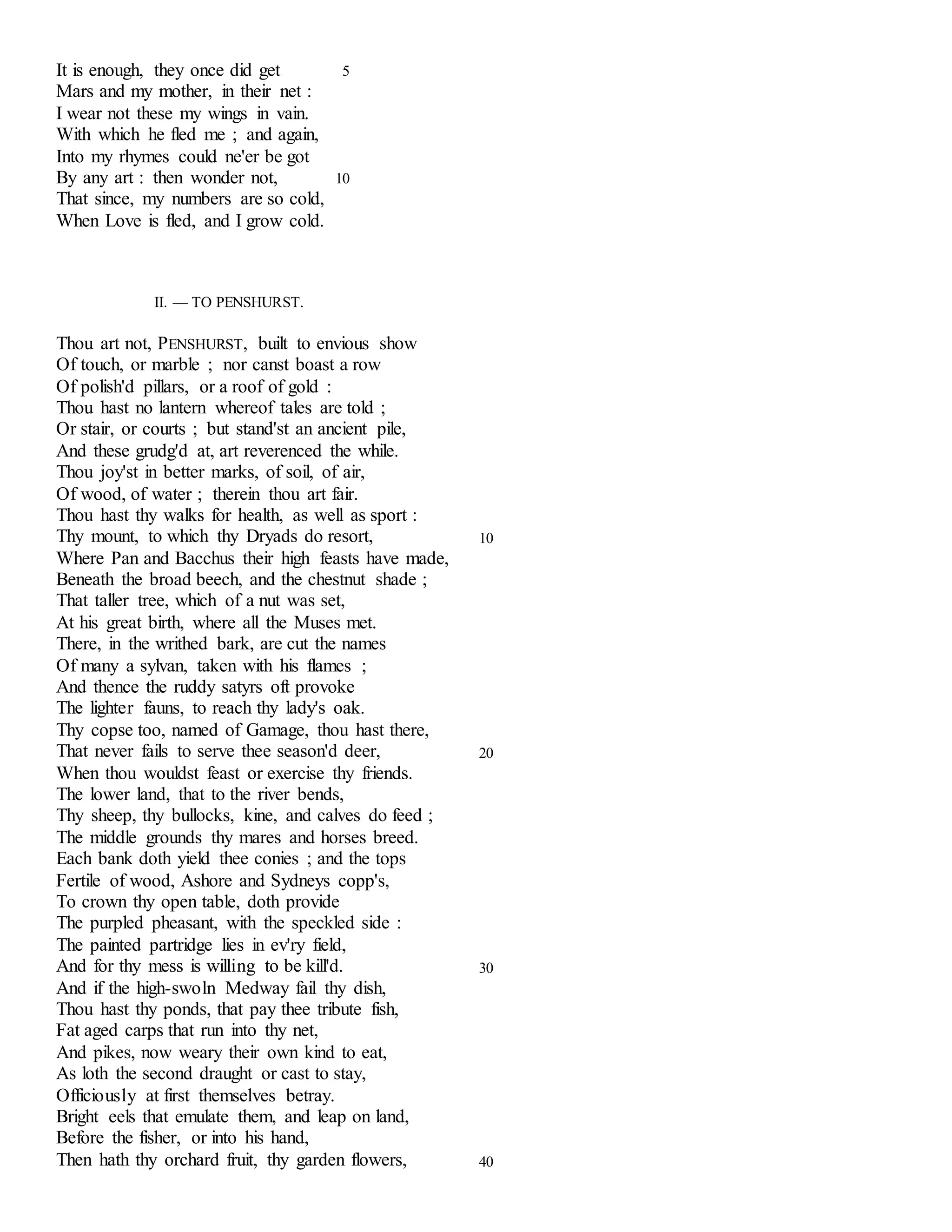 It is enough, they once did get 5 
Mars and my mother, in their net : 
I wear not these my wings in vain. 
With which he fled me ; and again, 
Into my rhymes could ne'er be got 
By any art : then wonder not, 10 
That since, my numbers are so cold, 
When Love is fled, and I grow cold. 
II. — TO PENSHURST. 
Thou art not, PENSHURST, built to envious show 
Of touch, or marble ; nor canst boast a row 
Of polish'd pillars, or a roof of gold : 
Thou hast no lantern whereof tales are told ; 
Or stair, or courts ; but stand'st an ancient pile, 
And these grudg'd at, art reverenced the while. 
Thou joy'st in better marks, of soil, of air, 
Of wood, of water ; therein thou art fair. 
Thou hast thy walks for health, as well as sport : 
Thy mount, to which thy Dryads do resort, 10 
Where Pan and Bacchus their high feasts have made, 
Beneath the broad beech, and the chestnut shade ; 
That taller tree, which of a nut was set, 
At his great birth, where all the Muses met. 
There, in the writhed bark, are cut the names 
Of many a sylvan, taken with his flames ; 
And thence the ruddy satyrs oft provoke 
The lighter fauns, to reach thy lady's oak. 
Thy copse too, named of Gamage, thou hast there, 
That never fails to serve thee season'd deer, 20 
When thou wouldst feast or exercise thy friends. 
The lower land, that to the river bends, 
Thy sheep, thy bullocks, kine, and calves do feed ; 
The middle grounds thy mares and horses breed. 
Each bank doth yield thee conies ; and the tops 
Fertile of wood, Ashore and Sydneys copp's, 
To crown thy open table, doth provide 
The purpled pheasant, with the speckled side : 
The painted partridge lies in ev'ry field, 
And for thy mess is willing to be kill'd. 30 
And if the high-swoln Medway fail thy dish, 
Thou hast thy ponds, that pay thee tribute fish, 
Fat aged carps that run into thy net, 
And pikes, now weary their own kind to eat, 
As loth the second draught or cast to stay, 
Officiously at first themselves betray. 
Bright eels that emulate them, and leap on land, 
Before the fisher, or into his hand, 
Then hath thy orchard fruit, thy garden flowers, 40 
 