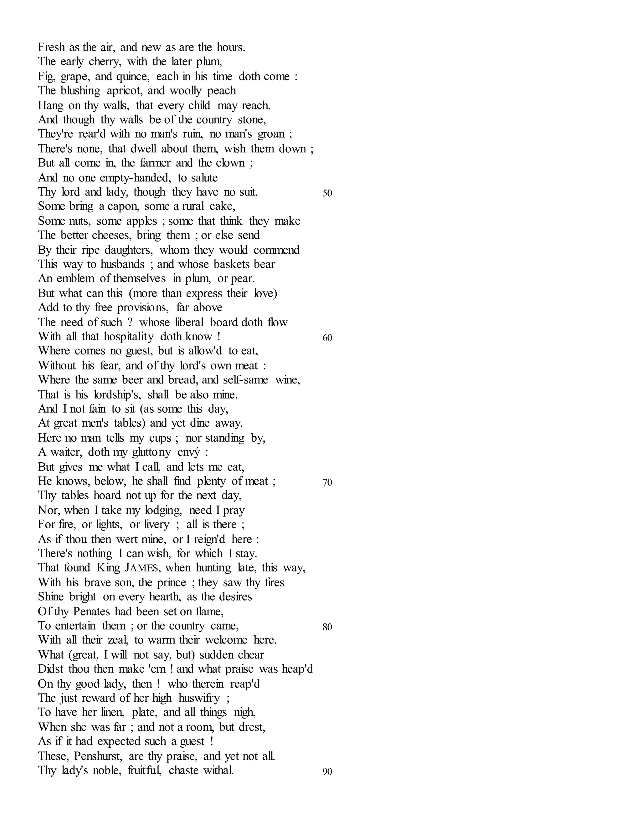 Fresh as the air, and new as are the hours. 
The early cherry, with the later plum, 
Fig, grape, and quince, each in his time doth come : 
The blushing apricot, and woolly peach 
Hang on thy walls, that every child may reach. 
And though thy walls be of the country stone, 
They're rear'd with no man's ruin, no man's groan ; 
There's none, that dwell about them, wish them down ; 
But all come in, the farmer and the clown ; 
And no one empty-handed, to salute 
Thy lord and lady, though they have no suit. 50 
Some bring a capon, some a rural cake, 
Some nuts, some apples ; some that think they make 
The better cheeses, bring them ; or else send 
By their ripe daughters, whom they would commend 
This way to husbands ; and whose baskets bear 
An emblem of themselves in plum, or pear. 
But what can this (more than express their love) 
Add to thy free provisions, far above 
The need of such ? whose liberal board doth flow 
With all that hospitality doth know ! 60 
Where comes no guest, but is allow'd to eat, 
Without his fear, and of thy lord's own meat : 
Where the same beer and bread, and self-same wine, 
That is his lordship's, shall be also mine. 
And I not fain to sit (as some this day, 
At great men's tables) and yet dine away. 
Here no man tells my cups ; nor standing by, 
A waiter, doth my gluttony envý : 
But gives me what I call, and lets me eat, 
He knows, below, he shall find plenty of meat ; 70 
Thy tables hoard not up for the next day, 
Nor, when I take my lodging, need I pray 
For fire, or lights, or livery ; all is there ; 
As if thou then wert mine, or I reign'd here : 
There's nothing I can wish, for which I stay. 
That found King JAMES, when hunting late, this way, 
With his brave son, the prince ; they saw thy fires 
Shine bright on every hearth, as the desires 
Of thy Penates had been set on flame, 
To entertain them ; or the country came, 80 
With all their zeal, to warm their welcome here. 
What (great, I will not say, but) sudden chear 
Didst thou then make 'em ! and what praise was heap'd 
On thy good lady, then ! who therein reap'd 
The just reward of her high huswifry ; 
To have her linen, plate, and all things nigh, 
When she was far ; and not a room, but drest, 
As if it had expected such a guest ! 
These, Penshurst, are thy praise, and yet not all. 
Thy lady's noble, fruitful, chaste withal. 90 
 