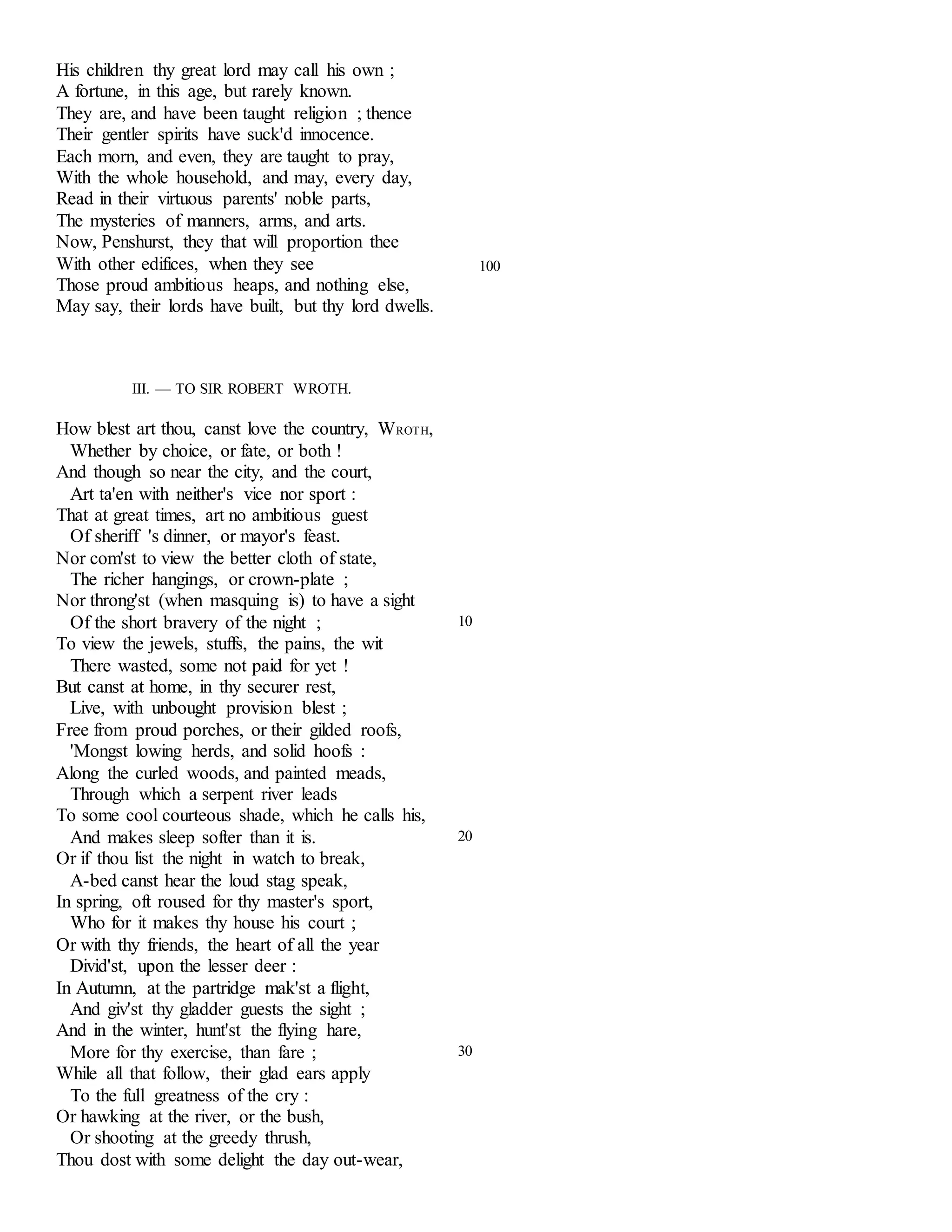 His children thy great lord may call his own ; 
A fortune, in this age, but rarely known. 
They are, and have been taught religion ; thence 
Their gentler spirits have suck'd innocence. 
Each morn, and even, they are taught to pray, 
With the whole household, and may, every day, 
Read in their virtuous parents' noble parts, 
The mysteries of manners, arms, and arts. 
Now, Penshurst, they that will proportion thee 
With other edifices, when they see 100 
Those proud ambitious heaps, and nothing else, 
May say, their lords have built, but thy lord dwells. 
III. — TO SIR ROBERT WROTH. 
How blest art thou, canst love the country, WROTH, 
Whether by choice, or fate, or both ! 
And though so near the city, and the court, 
Art ta'en with neither's vice nor sport : 
That at great times, art no ambitious guest 
Of sheriff 's dinner, or mayor's feast. 
Nor com'st to view the better cloth of state, 
The richer hangings, or crown-plate ; 
Nor throng'st (when masquing is) to have a sight 
Of the short bravery of the night ; 
To view the jewels, stuffs, the pains, the wit 
There wasted, some not paid for yet ! 
But canst at home, in thy securer rest, 
Live, with unbought provision blest ; 
Free from proud porches, or their gilded roofs, 
'Mongst lowing herds, and solid hoofs : 
Along the curled woods, and painted meads, 
Through which a serpent river leads 
To some cool courteous shade, which he calls his, 
10 
And makes sleep softer than it is. 
Or if thou list the night in watch to break, 
A-bed canst hear the loud stag speak, 
In spring, oft roused for thy master's sport, 
Who for it makes thy house his court ; 
Or with thy friends, the heart of all the year 
Divid'st, upon the lesser deer : 
In Autumn, at the partridge mak'st a flight, 
And giv'st thy gladder guests the sight ; 
And in the winter, hunt'st the flying hare, 
20 
More for thy exercise, than fare ; 
While all that follow, their glad ears apply 
To the full greatness of the cry : 
Or hawking at the river, or the bush, 
Or shooting at the greedy thrush, 
Thou dost with some delight the day out-wear, 
30 
 
