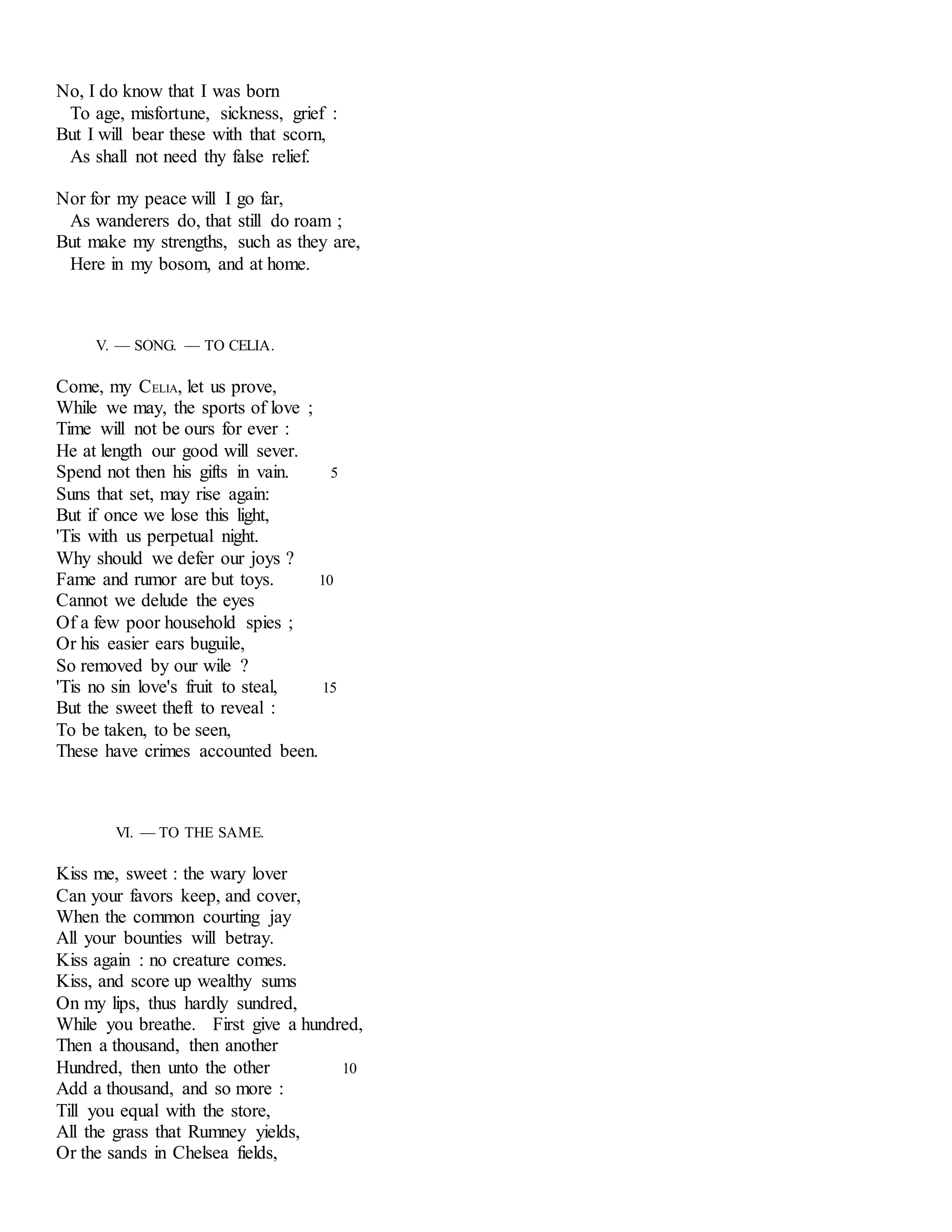 No, I do know that I was born 
To age, misfortune, sickness, grief : 
But I will bear these with that scorn, 
As shall not need thy false relief. 
Nor for my peace will I go far, 
As wanderers do, that still do roam ; 
But make my strengths, such as they are, 
Here in my bosom, and at home. 
V. — SONG. — TO CELIA. 
Come, my CELIA, let us prove, 
While we may, the sports of love ; 
Time will not be ours for ever : 
He at length our good will sever. 
Spend not then his gifts in vain. 5 
Suns that set, may rise again: 
But if once we lose this light, 
'Tis with us perpetual night. 
Why should we defer our joys ? 
Fame and rumor are but toys. 10 
Cannot we delude the eyes 
Of a few poor household spies ; 
Or his easier ears buguile, 
So removed by our wile ? 
'Tis no sin love's fruit to steal, 15 
But the sweet theft to reveal : 
To be taken, to be seen, 
These have crimes accounted been. 
VI. — TO THE SAME. 
Kiss me, sweet : the wary lover 
Can your favors keep, and cover, 
When the common courting jay 
All your bounties will betray. 
Kiss again : no creature comes. 
Kiss, and score up wealthy sums 
On my lips, thus hardly sundred, 
While you breathe. First give a hundred, 
Then a thousand, then another 
Hundred, then unto the other 10 
Add a thousand, and so more : 
Till you equal with the store, 
All the grass that Rumney yields, 
Or the sands in Chelsea fields, 
 