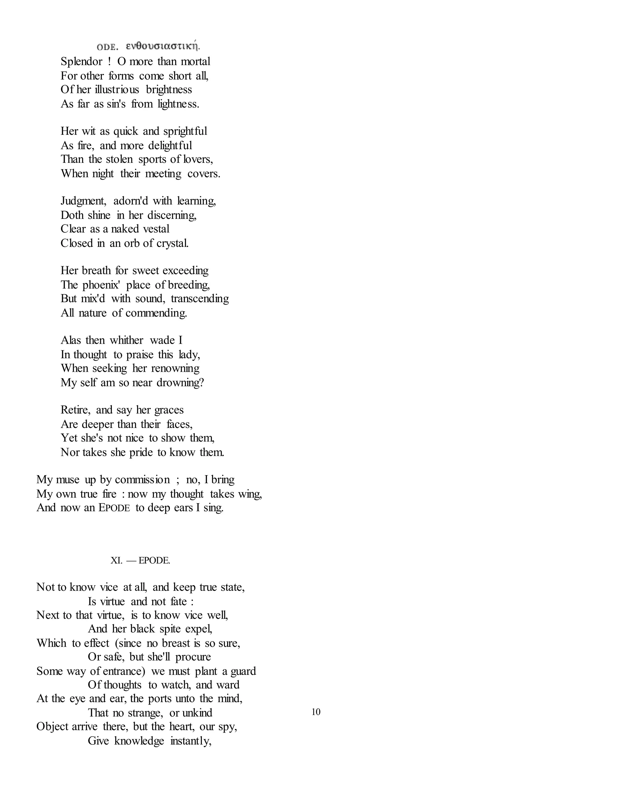 Splendor ! O more than mortal 
For other forms come short all, 
Of her illustrious brightness 
As far as sin's from lightness. 
Her wit as quick and sprightful 
As fire, and more delightful 
Than the stolen sports of lovers, 
When night their meeting covers. 
Judgment, adorn'd with learning, 
Doth shine in her discerning, 
Clear as a naked vestal 
Closed in an orb of crystal. 
Her breath for sweet exceeding 
The phoenix' place of breeding, 
But mix'd with sound, transcending 
All nature of commending. 
Alas then whither wade I 
In thought to praise this lady, 
When seeking her renowning 
My self am so near drowning? 
Retire, and say her graces 
Are deeper than their faces, 
Yet she's not nice to show them, 
Nor takes she pride to know them. 
My muse up by commission ; no, I bring 
My own true fire : now my thought takes wing, 
And now an EPODE to deep ears I sing. 
XI. — EPODE. 
Not to know vice at all, and keep true state, 
Is virtue and not fate : 
Next to that virtue, is to know vice well, 
And her black spite expel, 
Which to effect (since no breast is so sure, 
Or safe, but she'll procure 
Some way of entrance) we must plant a guard 
Of thoughts to watch, and ward 
At the eye and ear, the ports unto the mind, 
That no strange, or unkind 
Object arrive there, but the heart, our spy, 
Give knowledge instantly, 
10 
 