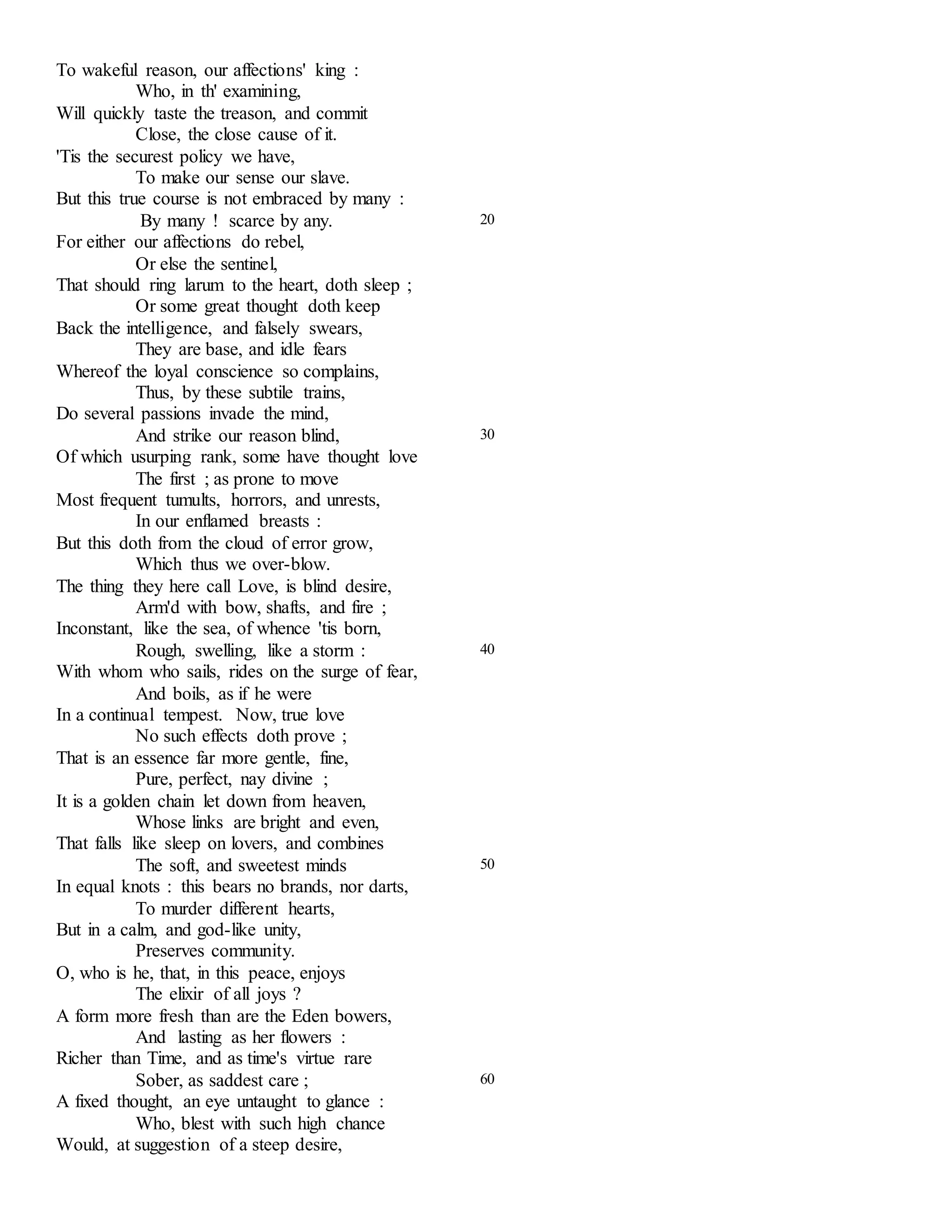 To wakeful reason, our affections' king : 
Who, in th' examining, 
Will quickly taste the treason, and commit 
Close, the close cause of it. 
'Tis the securest policy we have, 
To make our sense our slave. 
But this true course is not embraced by many : 
By many ! scarce by any. 
For either our affections do rebel, 
Or else the sentinel, 
That should ring larum to the heart, doth sleep ; 
Or some great thought doth keep 
Back the intelligence, and falsely swears, 
They are base, and idle fears 
Whereof the loyal conscience so complains, 
Thus, by these subtile trains, 
Do several passions invade the mind, 
20 
And strike our reason blind, 
Of which usurping rank, some have thought love 
The first ; as prone to move 
Most frequent tumults, horrors, and unrests, 
In our enflamed breasts : 
But this doth from the cloud of error grow, 
Which thus we over-blow. 
The thing they here call Love, is blind desire, 
Arm'd with bow, shafts, and fire ; 
Inconstant, like the sea, of whence 'tis born, 
30 
Rough, swelling, like a storm : 
With whom who sails, rides on the surge of fear, 
And boils, as if he were 
In a continual tempest. Now, true love 
No such effects doth prove ; 
That is an essence far more gentle, fine, 
Pure, perfect, nay divine ; 
It is a golden chain let down from heaven, 
Whose links are bright and even, 
That falls like sleep on lovers, and combines 
40 
The soft, and sweetest minds 
In equal knots : this bears no brands, nor darts, 
To murder different hearts, 
But in a calm, and god-like unity, 
Preserves community. 
O, who is he, that, in this peace, enjoys 
The elixir of all joys ? 
A form more fresh than are the Eden bowers, 
And lasting as her flowers : 
Richer than Time, and as time's virtue rare 
50 
Sober, as saddest care ; 
A fixed thought, an eye untaught to glance : 
Who, blest with such high chance 
Would, at suggestion of a steep desire, 
60 
 
