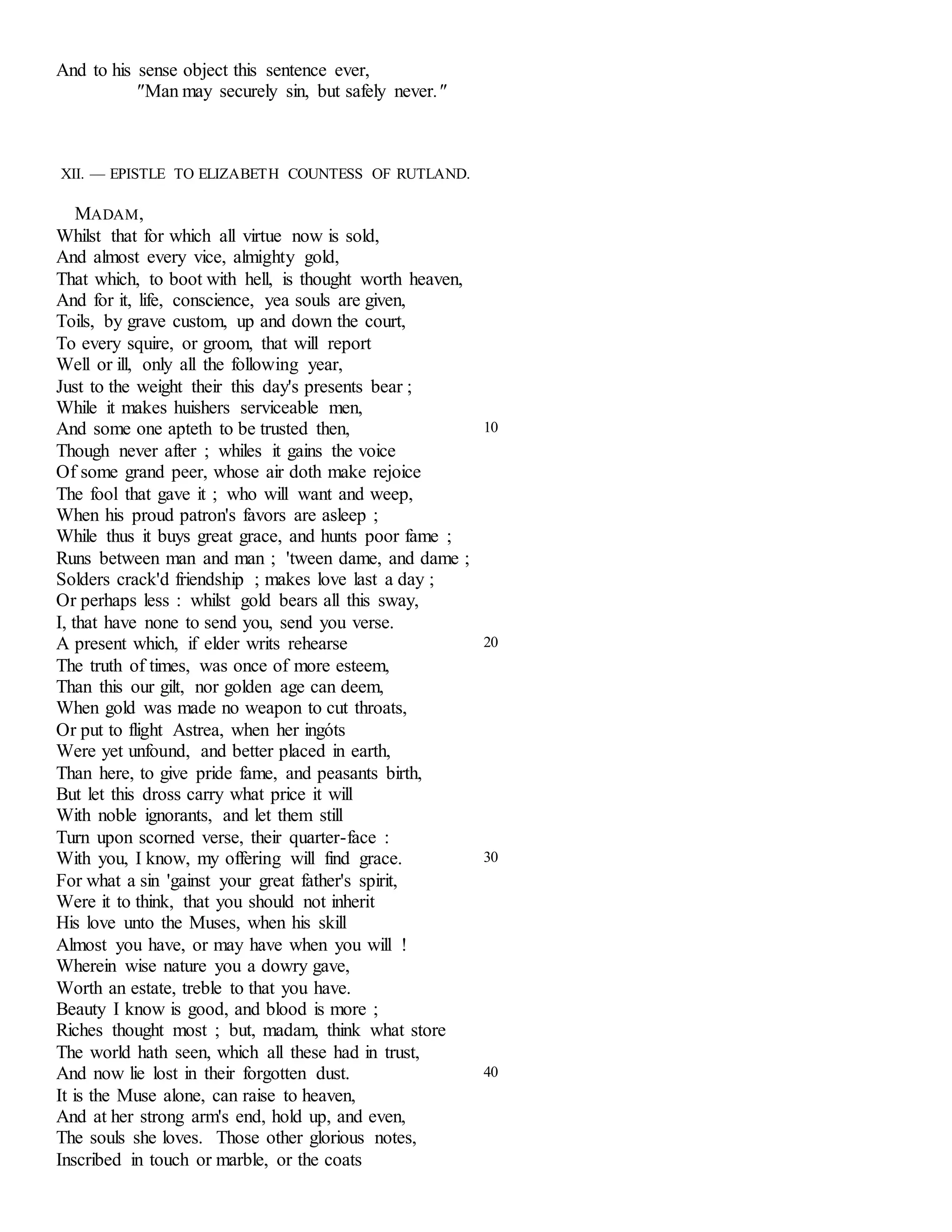 And to his sense object this sentence ever, 
"Man may securely sin, but safely never." 
XII. — EPISTLE TO ELIZABETH COUNTESS OF RUTLAND. 
MADAM, 
Whilst that for which all virtue now is sold, 
And almost every vice, almighty gold, 
That which, to boot with hell, is thought worth heaven, 
And for it, life, conscience, yea souls are given, 
Toils, by grave custom, up and down the court, 
To every squire, or groom, that will report 
Well or ill, only all the following year, 
Just to the weight their this day's presents bear ; 
While it makes huishers serviceable men, 
And some one apteth to be trusted then, 
Though never after ; whiles it gains the voice 
Of some grand peer, whose air doth make rejoice 
The fool that gave it ; who will want and weep, 
When his proud patron's favors are asleep ; 
While thus it buys great grace, and hunts poor fame ; 
Runs between man and man ; 'tween dame, and dame ; 
Solders crack'd friendship ; makes love last a day ; 
Or perhaps less : whilst gold bears all this sway, 
I, that have none to send you, send you verse. 
10 
A present which, if elder writs rehearse 
The truth of times, was once of more esteem, 
Than this our gilt, nor golden age can deem, 
When gold was made no weapon to cut throats, 
Or put to flight Astrea, when her ingóts 
Were yet unfound, and better placed in earth, 
Than here, to give pride fame, and peasants birth, 
But let this dross carry what price it will 
With noble ignorants, and let them still 
Turn upon scorned verse, their quarter-face : 
20 
With you, I know, my offering will find grace. 
For what a sin 'gainst your great father's spirit, 
Were it to think, that you should not inherit 
His love unto the Muses, when his skill 
Almost you have, or may have when you will ! 
Wherein wise nature you a dowry gave, 
Worth an estate, treble to that you have. 
Beauty I know is good, and blood is more ; 
Riches thought most ; but, madam, think what store 
The world hath seen, which all these had in trust, 
30 
And now lie lost in their forgotten dust. 
It is the Muse alone, can raise to heaven, 
And at her strong arm's end, hold up, and even, 
The souls she loves. Those other glorious notes, 
Inscribed in touch or marble, or the coats 
40 
 