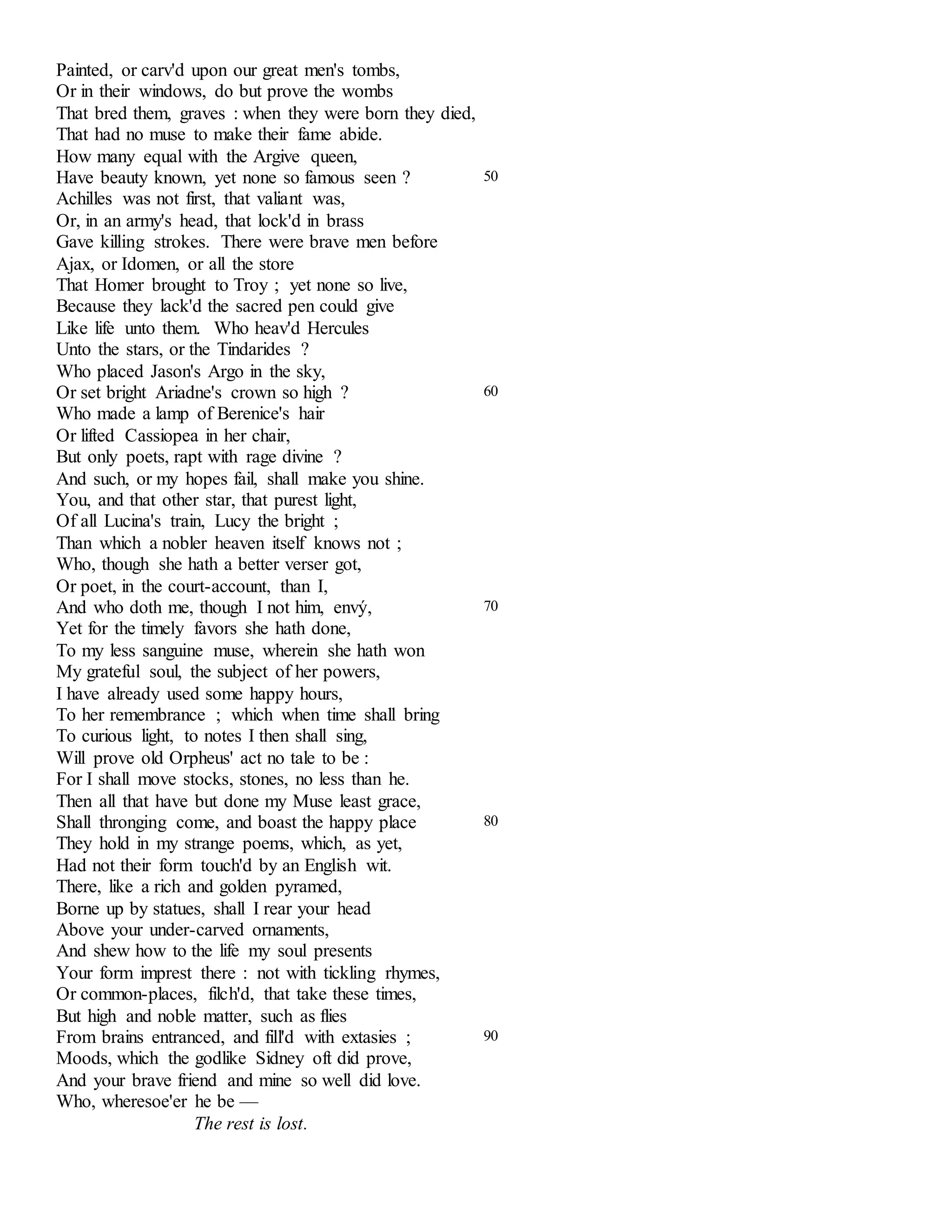 Painted, or carv'd upon our great men's tombs, 
Or in their windows, do but prove the wombs 
That bred them, graves : when they were born they died, 
That had no muse to make their fame abide. 
How many equal with the Argive queen, 
Have beauty known, yet none so famous seen ? 
Achilles was not first, that valiant was, 
Or, in an army's head, that lock'd in brass 
Gave killing strokes. There were brave men before 
Ajax, or Idomen, or all the store 
That Homer brought to Troy ; yet none so live, 
Because they lack'd the sacred pen could give 
Like life unto them. Who heav'd Hercules 
Unto the stars, or the Tindarides ? 
Who placed Jason's Argo in the sky, 
50 
Or set bright Ariadne's crown so high ? 
Who made a lamp of Berenice's hair 
Or lifted Cassiopea in her chair, 
But only poets, rapt with rage divine ? 
And such, or my hopes fail, shall make you shine. 
You, and that other star, that purest light, 
Of all Lucina's train, Lucy the bright ; 
Than which a nobler heaven itself knows not ; 
Who, though she hath a better verser got, 
Or poet, in the court-account, than I, 
60 
And who doth me, though I not him, envý, 
Yet for the timely favors she hath done, 
To my less sanguine muse, wherein she hath won 
My grateful soul, the subject of her powers, 
I have already used some happy hours, 
To her remembrance ; which when time shall bring 
To curious light, to notes I then shall sing, 
Will prove old Orpheus' act no tale to be : 
For I shall move stocks, stones, no less than he. 
Then all that have but done my Muse least grace, 
70 
Shall thronging come, and boast the happy place 
They hold in my strange poems, which, as yet, 
Had not their form touch'd by an English wit. 
There, like a rich and golden pyramed, 
Borne up by statues, shall I rear your head 
Above your under-carved ornaments, 
And shew how to the life my soul presents 
Your form imprest there : not with tickling rhymes, 
Or common-places, filch'd, that take these times, 
But high and noble matter, such as flies 
80 
From brains entranced, and fill'd with extasies ; 
Moods, which the godlike Sidney oft did prove, 
And your brave friend and mine so well did love. 
Who, wheresoe'er he be — 
The rest is lost. 
90 
 