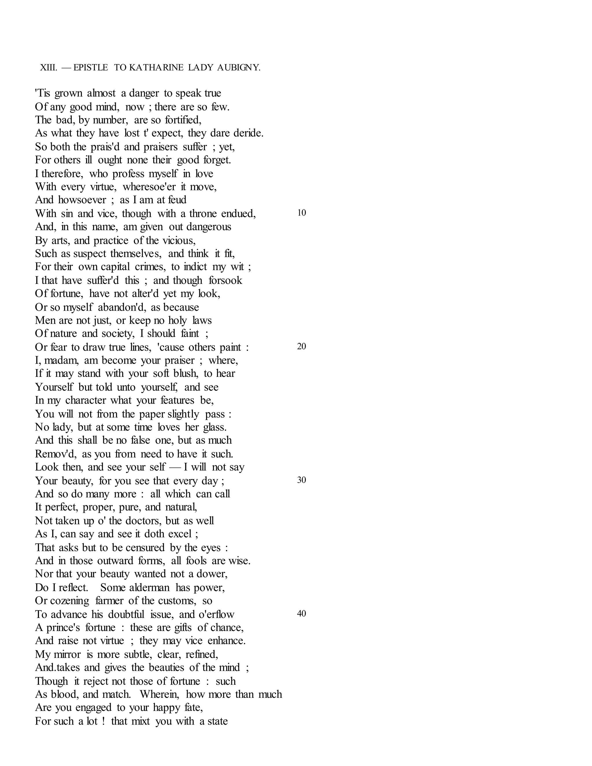 XIII. — EPISTLE TO KATHARINE LADY AUBIGNY. 
'Tis grown almost a danger to speak true 
Of any good mind, now ; there are so few. 
The bad, by number, are so fortified, 
As what they have lost t' expect, they dare deride. 
So both the prais'd and praisers suffer ; yet, 
For others ill ought none their good forget. 
I therefore, who profess myself in love 
With every virtue, wheresoe'er it move, 
And howsoever ; as I am at feud 
With sin and vice, though with a throne endued, 
And, in this name, am given out dangerous 
By arts, and practice of the vicious, 
Such as suspect themselves, and think it fit, 
For their own capital crimes, to indict my wit ; 
I that have suffer'd this ; and though forsook 
Of fortune, have not alter'd yet my look, 
Or so myself abandon'd, as because 
Men are not just, or keep no holy laws 
Of nature and society, I should faint ; 
10 
Or fear to draw true lines, 'cause others paint : 
I, madam, am become your praiser ; where, 
If it may stand with your soft blush, to hear 
Yourself but told unto yourself, and see 
In my character what your features be, 
You will not from the paper slightly pass : 
No lady, but at some time loves her glass. 
And this shall be no false one, but as much 
Remov'd, as you from need to have it such. 
Look then, and see your self — I will not say 
20 
Your beauty, for you see that every day ; 
And so do many more : all which can call 
It perfect, proper, pure, and natural, 
Not taken up o' the doctors, but as well 
As I, can say and see it doth excel ; 
That asks but to be censured by the eyes : 
And in those outward forms, all fools are wise. 
Nor that your beauty wanted not a dower, 
Do I reflect. Some alderman has power, 
Or cozening farmer of the customs, so 
30 
To advance his doubtful issue, and o'erflow 
A prince's fortune : these are gifts of chance, 
And raise not virtue ; they may vice enhance. 
My mirror is more subtle, clear, refined, 
And.takes and gives the beauties of the mind ; 
Though it reject not those of fortune : such 
As blood, and match. Wherein, how more than much 
Are you engaged to your happy fate, 
For such a lot ! that mixt you with a state 
40 
 