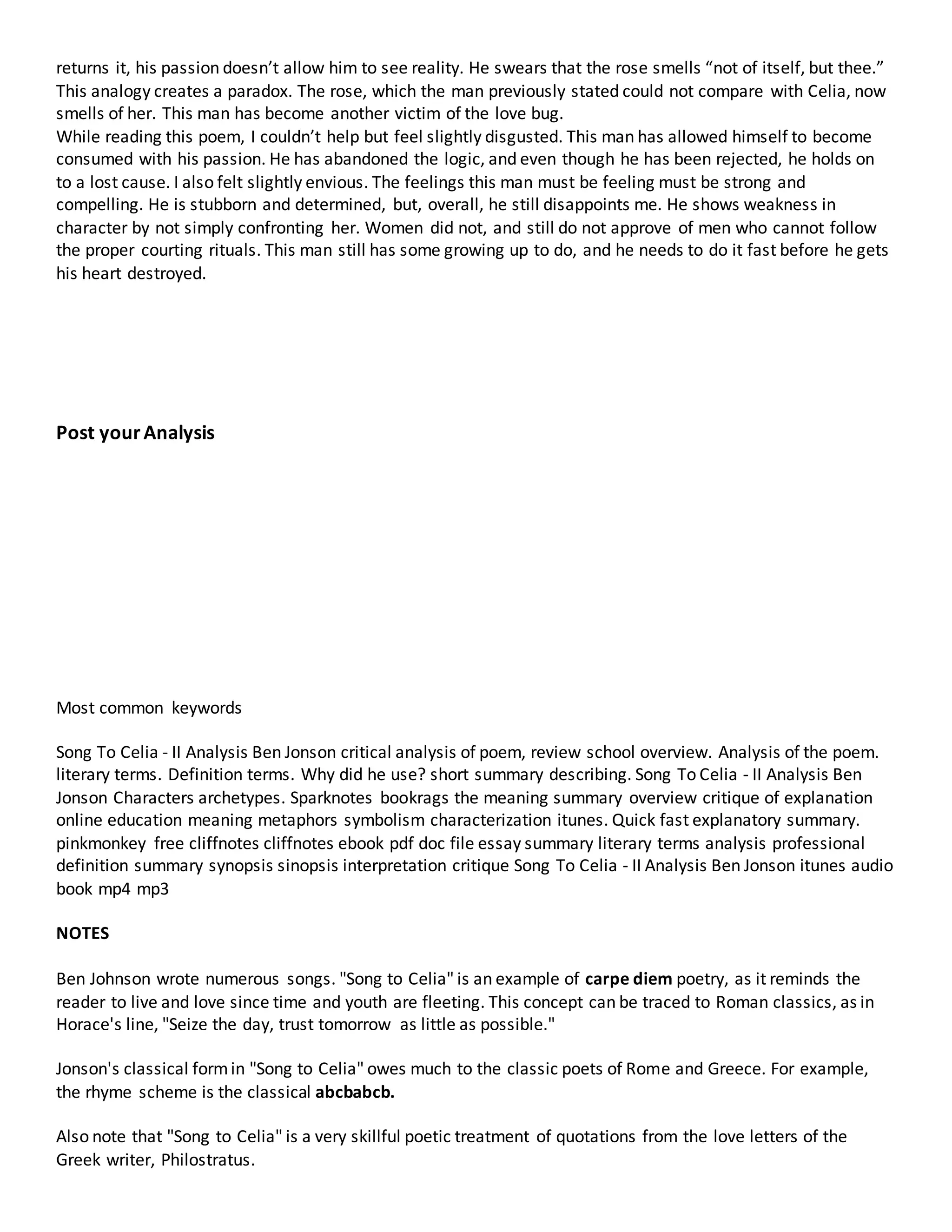 returns it, his passion doesn’t allow him to see reality. He swears that the rose smells “not of itself, but thee.” 
This analogy creates a paradox. The rose, which the man previously stated could not compare with Celia, now 
smells of her. This man has become another victim of the love bug. 
While reading this poem, I couldn’t help but feel slightly disgusted. This man has allowed himself to become 
consumed with his passion. He has abandoned the logic, and even though he has been rejected, he holds on 
to a lost cause. I also felt slightly envious. The feelings this man must be feeling must be strong and 
compelling. He is stubborn and determined, but, overall, he still disappoints me. He shows weakness in 
character by not simply confronting her. Women did not, and still do not approve of men who cannot follow 
the proper courting rituals. This man still has some growing up to do, and he needs to do it fast before he gets 
his heart destroyed. 
Post your Analysis 
Most common keywords 
Song To Celia - II Analysis Ben Jonson critical analysis of poem, review school overview. Analysis of the poem. 
literary terms. Definition terms. Why did he use? short summary describing. Song To Celia - II Analysis Ben 
Jonson Characters archetypes. Sparknotes bookrags the meaning summary overview critique of explanation 
online education meaning metaphors symbolism characterization itunes. Quick fast explanatory summary. 
pinkmonkey free cliffnotes cliffnotes ebook pdf doc file essay summary literary terms analysis professional 
definition summary synopsis sinopsis interpretation critique Song To Celia - II Analysis Ben Jonson itunes audio 
book mp4 mp3 
NOTES 
Ben Johnson wrote numerous songs. "Song to Celia" is an example of carpe diem poetry, as it reminds the 
reader to live and love since time and youth are fleeting. This concept can be traced to Roman classics, as in 
Horace's line, "Seize the day, trust tomorrow as little as possible." 
Jonson's classical form in "Song to Celia" owes much to the classic poets of Rome and Greece. For example, 
the rhyme scheme is the classical abcbabcb. 
Also note that "Song to Celia" is a very skillful poetic treatment of quotations from the love letters of the 
Greek writer, Philostratus. 
 