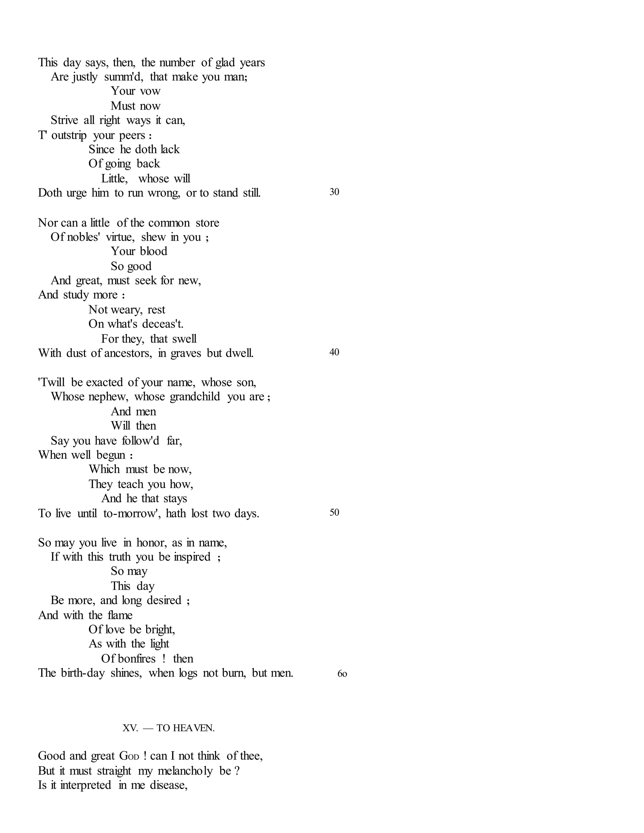 This day says, then, the number of glad years 
Are justly summ'd, that make you man; 
Your vow 
Must now 
Strive all right ways it can, 
T' outstrip your peers : 
Since he doth lack 
Of going back 
Little, whose will 
Doth urge him to run wrong, or to stand still. 
Nor can a little of the common store 
Of nobles' virtue, shew in you ; 
Your blood 
So good 
And great, must seek for new, 
And study more : 
Not weary, rest 
On what's deceas't. 
For they, that swell 
30 
With dust of ancestors, in graves but dwell. 
'Twill be exacted of your name, whose son, 
Whose nephew, whose grandchild you are ; 
And men 
Will then 
Say you have follow'd far, 
When well begun : 
Which must be now, 
They teach you how, 
And he that stays 
40 
To live until to-morrow', hath lost two days. 
So may you live in honor, as in name, 
If with this truth you be inspired ; 
So may 
This day 
Be more, and long desired ; 
And with the flame 
Of love be bright, 
As with the light 
Of bonfires ! then 
50 
The birth-day shines, when logs not burn, but men. 6o 
XV. — TO HEAVEN. 
Good and great GOD ! can I not think of thee, 
But it must straight my melancholy be ? 
Is it interpreted in me disease, 
 