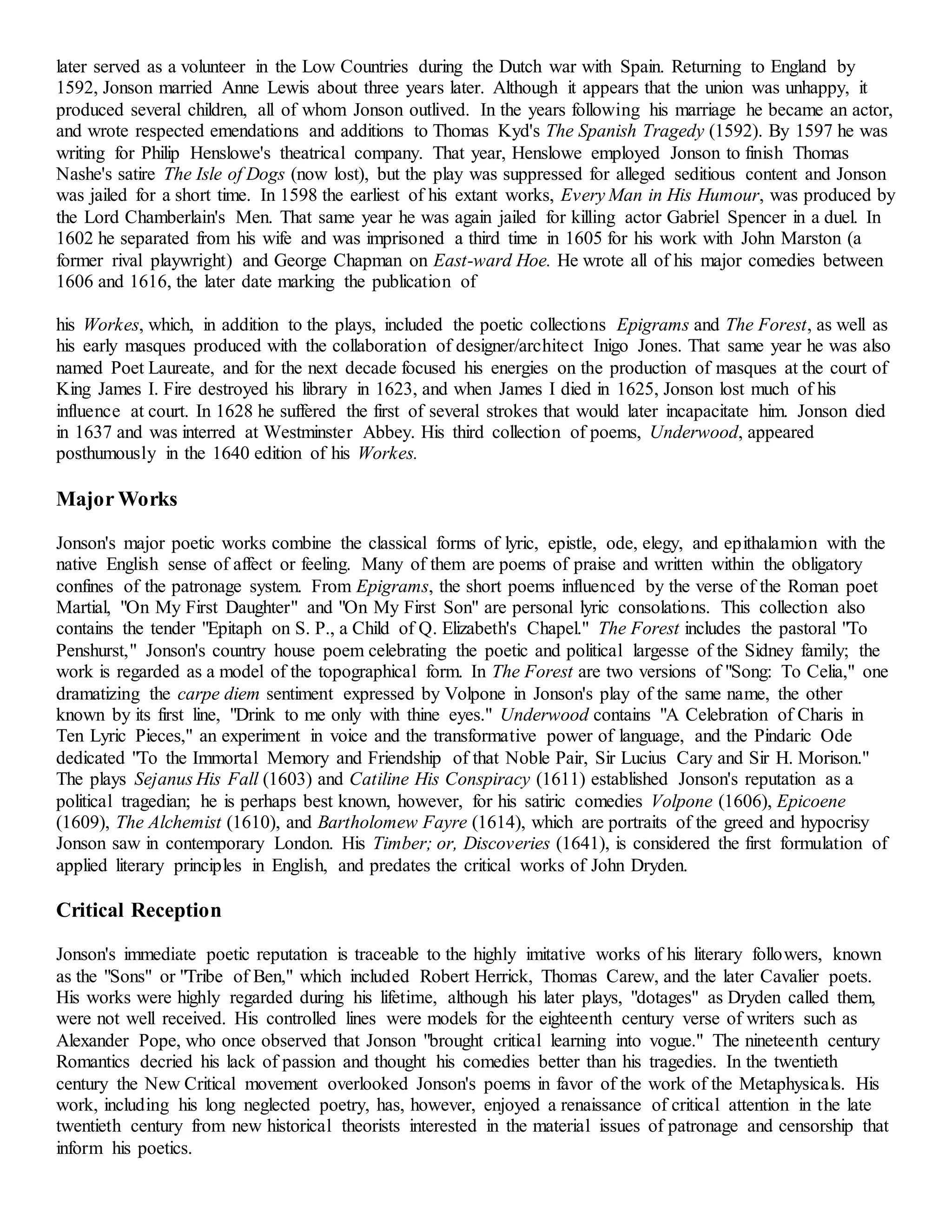 later served as a volunteer in the Low Countries during the Dutch war with Spain. Returning to England by 
1592, Jonson married Anne Lewis about three years later. Although it appears that the union was unhappy, it 
produced several children, all of whom Jonson outlived. In the years following his marriage he became an actor, 
and wrote respected emendations and additions to Thomas Kyd's The Spanish Tragedy (1592). By 1597 he was 
writing for Philip Henslowe's theatrical company. That year, Henslowe employed Jonson to finish Thomas 
Nashe's satire The Isle of Dogs (now lost), but the play was suppressed for alleged seditious content and Jonson 
was jailed for a short time. In 1598 the earliest of his extant works, Every Man in His Humour, was produced by 
the Lord Chamberlain's Men. That same year he was again jailed for killing actor Gabriel Spencer in a duel. In 
1602 he separated from his wife and was imprisoned a third time in 1605 for his work with John Marston (a 
former rival playwright) and George Chapman on East-ward Hoe. He wrote all of his major comedies between 
1606 and 1616, the later date marking the publication of 
his Workes, which, in addition to the plays, included the poetic collections Epigrams and The Forest, as well as 
his early masques produced with the collaboration of designer/architect Inigo Jones. That same year he was also 
named Poet Laureate, and for the next decade focused his energies on the production of masques at the court of 
King James I. Fire destroyed his library in 1623, and when James I died in 1625, Jonson lost much of his 
influence at court. In 1628 he suffered the first of several strokes that would later incapacitate him. Jonson died 
in 1637 and was interred at Westminster Abbey. His third collection of poems, Underwood, appeared 
posthumously in the 1640 edition of his Workes. 
Major Works 
Jonson's major poetic works combine the classical forms of lyric, epistle, ode, elegy, and epithalamion with the 
native English sense of affect or feeling. Many of them are poems of praise and written within the obligatory 
confines of the patronage system. From Epigrams, the short poems influenced by the verse of the Roman poet 
Martial, "On My First Daughter" and "On My First Son" are personal lyric consolations. This collection also 
contains the tender "Epitaph on S. P., a Child of Q. Elizabeth's Chapel." The Forest includes the pastoral "To 
Penshurst," Jonson's country house poem celebrating the poetic and political largesse of the Sidney family; the 
work is regarded as a model of the topographical form. In The Forest are two versions of "Song: To Celia," one 
dramatizing the carpe diem sentiment expressed by Volpone in Jonson's play of the same name, the other 
known by its first line, "Drink to me only with thine eyes." Underwood contains "A Celebration of Charis in 
Ten Lyric Pieces," an experiment in voice and the transformative power of language, and the Pindaric Ode 
dedicated "To the Immortal Memory and Friendship of that Noble Pair, Sir Lucius Cary and Sir H. Morison." 
The plays Sejanus His Fall (1603) and Catiline His Conspiracy (1611) established Jonson's reputation as a 
political tragedian; he is perhaps best known, however, for his satiric comedies Volpone (1606), Epicoene 
(1609), The Alchemist (1610), and Bartholomew Fayre (1614), which are portraits of the greed and hypocrisy 
Jonson saw in contemporary London. His Timber; or, Discoveries (1641), is considered the first formulation of 
applied literary principles in English, and predates the critical works of John Dryden. 
Critical Reception 
Jonson's immediate poetic reputation is traceable to the highly imitative works of his literary followers, known 
as the "Sons" or "Tribe of Ben," which included Robert Herrick, Thomas Carew, and the later Cavalier poets. 
His works were highly regarded during his lifetime, although his later plays, "dotages" as Dryden called them, 
were not well received. His controlled lines were models for the eighteenth century verse of writers such as 
Alexander Pope, who once observed that Jonson "brought critical learning into vogue." The nineteenth century 
Romantics decried his lack of passion and thought his comedies better than his tragedies. In the twentieth 
century the New Critical movement overlooked Jonson's poems in favor of the work of the Metaphysicals. His 
work, including his long neglected poetry, has, however, enjoyed a renaissance of critical attention in the late 
twentieth century from new historical theorists interested in the material issues of patronage and censorship that 
inform his poetics. 
 