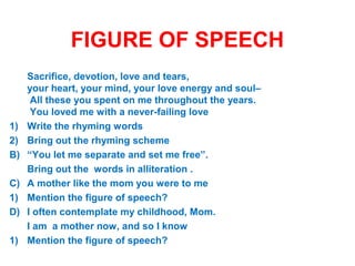 FIGURE OF SPEECH
A) Sacrifice, devotion, love and tears,
your heart, your mind, your love energy and soul–
All these you spent on me throughout the years.
You loved me with a never-failing love
1) Write the rhyming words
2) Bring out the rhyming scheme
B) “You let me separate and set me free”.
Bring out the words in alliteration .
C) A mother like the mom you were to me
1) Mention the figure of speech?
D) I often contemplate my childhood, Mom.
I am a mother now, and so I know
1) Mention the figure of speech?
 