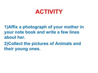 ACTIVITY
1)Affix a photograph of your mother in
your note book and write a few lines
about her.
2)Collect the pictures of Animals and
their young ones.
 
