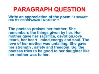 PARAGRAPH QUESTION
Write an appreciation of the poem “A SONNET
FOR MY INCOMPARABLE MOTHER” ?
The poetess praises her mother. She
remembers the things given by her. Her
mother gave her sacrifice, devotion,love
,tears, her heart , mind,energy and soul. The
love of her mother was unfailing. She gave
her strength , safety and freedom. So, the
poetess tries to be good to her daughter like
her mother was to her.
 