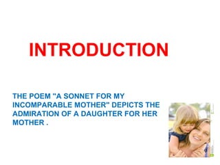 THE POEM "A SONNET FOR MY
INCOMPARABLE MOTHER" DEPICTS THE
ADMIRATION OF A DAUGHTER FOR HER
MOTHER .
INTRODUCTION
 