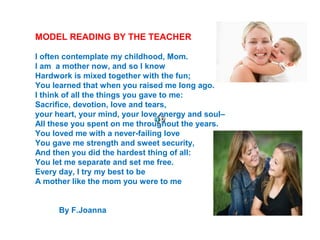 MODEL READING BY THE TEACHER
I often contemplate my childhood, Mom.
I am a mother now, and so I know
Hardwork is mixed together with the fun;
You learned that when you raised me long ago.
I think of all the things you gave to me:
Sacrifice, devotion, love and tears,
your heart, your mind, your love energy and soul–
All these you spent on me throughout the years.
You loved me with a never-failing love
You gave me strength and sweet security,
And then you did the hardest thing of all:
You let me separate and set me free.
Every day, I try my best to be
A mother like the mom you were to me
By F.Joanna
 