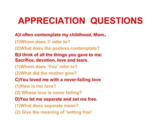 APPRECIATION QUESTIONS
A)I often contemplate my childhood, Mom.
(1)Whom does ‘I’ refer to?
(2)What does the poetess contemplate?
B)I think of all the things you gave to me:
Sacrifice, devotion, love and tears,
(1)Whom does ‘You’ refer to?
(2)What did the mother give?
C)You loved me with a never-failing love
(1)How is her love?
(2) Whose love is never failing?
D)You let me separate and set me free.
(1)What does separate mean?
(2) Give the meaning of 'setting free'
 