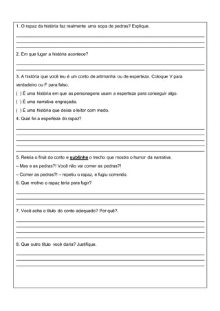 1. O rapaz da história faz realmente uma sopa de pedras? Explique.
____________________________________________________________________________
____________________________________________________________________________
____________________________________________________________________________
2. Em que lugar a história acontece?
____________________________________________________________________________
____________________________________________________________________________
3. A história que você leu é um conto de artimanha ou de esperteza. Coloque V para
verdadeiro ou F para falso.
( ) É uma história em que as personagens usam a esperteza para conseguir algo.
( ) É uma narrativa engraçada.
( ) É uma história que deixa o leitor com medo.
4. Qual foi a esperteza do rapaz?
____________________________________________________________________________
____________________________________________________________________________
____________________________________________________________________________
____________________________________________________________________________
____________________________________________________________________________
5. Releia o final do conto e sublinhe o trecho que mostra o humor da narrativa.
– Mas e as pedras?! Você não vai comer as pedras?!
– Comer as pedras?! – repetiu o rapaz, e fugiu correndo.
6. Que motivo o rapaz teria para fugir?
____________________________________________________________________________
____________________________________________________________________________
____________________________________________________________________________
7. Você acha o título do conto adequado? Por quê?.
____________________________________________________________________________
____________________________________________________________________________
____________________________________________________________________________
____________________________________________________________________________
8. Que outro título você daria? Justifique.
____________________________________________________________________________
____________________________________________________________________________
____________________________________________________________________________
 
