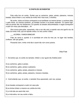A CHATA OU AS BARATAS
Esta noite tive um sonho. Sonhei que os cachorros, gatos, peixes, pássaros, moscas,
baratas, todos tinham a voz ardida da minha Irmã mais nova, a Andreia.
No sonho, todos os bichos começaram a se manifestar ao mesmo tempo: o cachorro latia,
o gato miava, as moscas zumbiam, as baratas corriam e os peixes nadavam. Eu queria fugir,
mas as pernas não me obedeciam. Foi quando as baratas descontroladas e cegas começaram
a subir em meus pés descalços... Ai!
Abri a boca para gritar, apavorado, mas a voz não saia, e quando saiu era igual à voz da
chata da minha irmã, que de repente entrou no meu sonho e falou:
___ ACORDA, VAMOS BRINCAR!
Pulei da cama e, quando à vi acordada em cima do meu pé, no lugar das baratas,
confesso: até que gostei...
Pensando bem, minha irmã não é assim tão ruim como parece.
Dilea Frate
1. Os bichos que, no sonho do narrador, tinham a voz igual à da Andréia eram
A) os cachorros, gatos e peixes.
B) os cachorros, gatos, peixes e pássaros.
C) os cachorros, gatos, peixes, pássaros e moscas.
D) os cachorros, gatos, peixes, pássaros, moscas e baratas.
2. Você entende que, no sonho, o narrador ficou apavorado, sem voz, porque
A) as baratas começaram a subir em seus pés.
B) os bichos tinham a mesma voz ardida da irmã.
C) a irmã não era assim tão ruim.
D) a irmã entrou em seu sonho e falou.
 