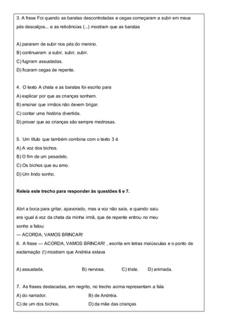 3. A frase Foi quando as baratas descontroladas e cegas começaram a subir em meus
pés descalços... e as reticências (...) mostram que as baratas
A) pararam de subir nos pés do menino.
B) continuaram a subir, subir, subir.
C) fugiram assustadas.
D) ficaram cegas de repente.
4. O texto A chata e as baratas foi escrito para
A) explicar por que as crianças sonham.
B) ensinar que irmãos não devem brigar.
C) contar uma história divertida.
D) provar que as crianças são sempre medrosas.
5. Um título que também combina com o texto 3 é
A) A voz dos bichos.
B) O fim de um pesadelo.
C) Os bichos que eu amo.
D) Um lindo sonho.
Releia este trecho para responder às questões 6 e 7.
Abri a boca para gritar, apavorado, mas a voz não saía, e quando saiu
era igual à voz da chata da minha irmã, que de repente entrou no meu
sonho e falou:
— ACORDA, VAMOS BRINCAR!
6. A frase — ACORDA, VAMOS BRINCAR! , escrita em letras maiúsculas e o ponto de
exclamação (!) mostram que Andréia estava
A) assustada. B) nervosa. C) triste. D) animada.
7. As frases destacadas, em negrito, no trecho acima representam a fala
A) do narrador. B) de Andréia.
C) de um dos bichos. D) da mãe das crianças
 