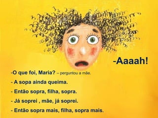 -O que foi, Maria? – perguntou a mãe.
- A sopa ainda queima.
- Então sopra, filha, sopra.
- Já soprei , mãe, já soprei.
- Então sopra mais, filha, sopra mais.
-Aaaah!
 