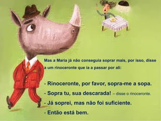 Mas a Maria já não conseguia soprar mais, por isso, disse
a um rinoceronte que ia a passar por ali:
- Rinoceronte, por favor, sopra-me a sopa.
- Sopra tu, sua descarada! – disse o rinoceronte.
- Já soprei, mas não foi suficiente.
- Então está bem.
 