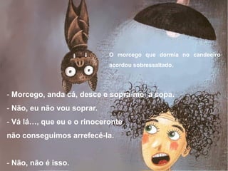 - Morcego, anda cá, desce e sopra-me a sopa.
- Não, eu não vou soprar.
- Vá lá…, que eu e o rinoceronte
não conseguimos arrefecê-la.
- Não, não é isso.
O morcego que dormia no candeeiro
acordou sobressaltado.
 