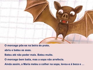 O morcego pôs-se na beira do prato,
abriu e bateu as asas.
Bateu até não poder mais. Bateu muito.
O morcego bem batia, mas a sopa não arrefecia.
Ainda assim, a Maria meteu a colher na sopa, levou-a à boca e …
 