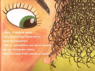 - Maria, eu podia-te ajudar.
- Ena, uma formiga! Ajudar-me tu,
assim tão pequenina?
- Alto aí, grandalhona que se eu assobiar,
vem aí o formigueiro inteiro.
-Boa! Que ideia! Então assobia, e vejamos.
 