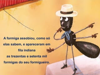 A formiga assobiou, como só
elas sabem, e apareceram em
fila indiana
as trezentas e setenta mil
formigas do seu formigueiro.
 