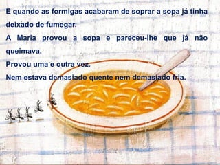 E quando as formigas acabaram de soprar a sopa já tinha
deixado de fumegar.
A Maria provou a sopa e pareceu-lhe que já não
queimava.
Provou uma e outra vez.
Nem estava demasiado quente nem demasiado fria.
 