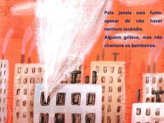 Pela janela saía fumo,
apesar de não haver
nenhum incêndio.
Alguém gritava, mas não
chamava os bombeiros.
 