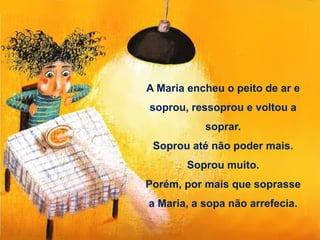 A Maria encheu o peito de ar e
soprou, ressoprou e voltou a
soprar.
Soprou até não poder mais.
Soprou muito.
Porém, por mais que soprasse
a Maria, a sopa não arrefecia.
 