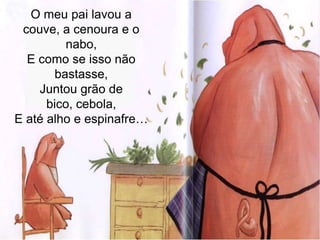 O meu pai lavou a couve, a cenoura e o nabo,E como se isso não bastasse,Juntou grão de bico, cebola,E até alho e espinafre…