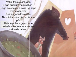 Voltei triste e amuadoE não queiram nem saber…Logo ao chegar a casa, Vi sopa verde a ferver.Que enganados estão.Na minha boca não a hão-de pôr!Hei-de pular e guinchar e estrebuchar, e nunca comer caldo de tal cor.
