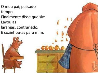 O meu pai, passado tempoFinalmente disse que sim.Lavou as laranjas, contrariado,E cozinhou-as para mim.