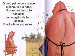 O meu pai lavou a couve, a cenoura e o nabo, E como se isso não bastasse, Juntou grão de bico, cebola, E até alho e espinafre… 