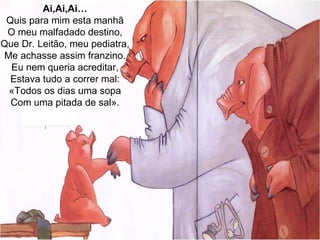 Ai,Ai,Ai… Quis para mim esta manhã O meu malfadado destino, Que Dr. Leitão, meu pediatra, Me achasse assim franzino. Eu nem queria acreditar, Estava tudo a correr mal: «Todos os dias uma sopa Com uma pitada de sal». 