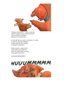 «Chega, estou farto!» - disse o meu pai.
«Não há pachorra para tantas asneiras.
Faço-te sopa de hortaliça,
Queiras ou não queiras!»
O meu pai lavou a couve, a cenoura e o nabo,
E como se isso não bastasse,
Juntou grão de bico, cebola,
E até alho e espinafre…
Estava pronta a sopa verde
Toda verde, que triste fim!
Como se pode gostar de sopa,
Com tanta coisa ruim?
HUUUUUUMMMMMMM!!!
 