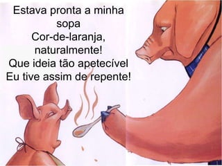 Estava pronta a minha
sopa
Cor-de-laranja,
naturalmente!
Que ideia tão apetecível
Eu tive assim de repente!
 