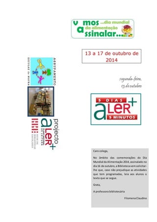 13 a 17 de outubro de 
segunda-feira, 
13 de outubro 
Caro colega, 
No âmbito das comemorações do Dia 
Mundial da Alimentação 2014, assinalado no 
dia 16 de outubro, a Biblioteca vem solicitar-lhe 
que, caso não prejudique as atividades 
que tem programadas, leia aos alunos o 
texto que se segue. 
Grata, 
A professora bibliotecária 
Filomena Claudino 
2014 
