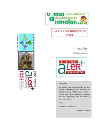 13 a 17 de outubro de 
terça-feira, 
14 de novembro 
Caro colega, 
No âmbito das comemorações do Dia 
Mundial da Alimentação 2014, assinalado no 
dia 16 de outubro, a Biblioteca vem solicitar-lhe 
que, caso não prejudique as atividades 
que tem programadas, leia aos alunos o 
texto que se segue. 
Grata, 
A professora bibliotecária 
Filomena Claudino 
2014 
