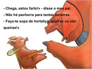 - Chega, estou farto!» - disse o meu pai.
- Não há pachorra para tantas asneiras.
- Faço-te sopa de hortaliça, queiras ou não
queiras!»
 
