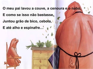 O meu pai lavou a couve, a cenoura e o nabo,
E como se isso não bastasse,
Juntou grão de bico, cebola,
E até alho e espinafre…
 