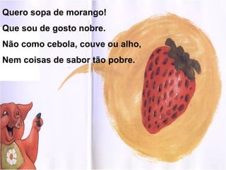 Quero sopa de morango!
Que sou de gosto nobre.
Não como cebola, couve ou alho,
Nem coisas de sabor tão pobre.
 